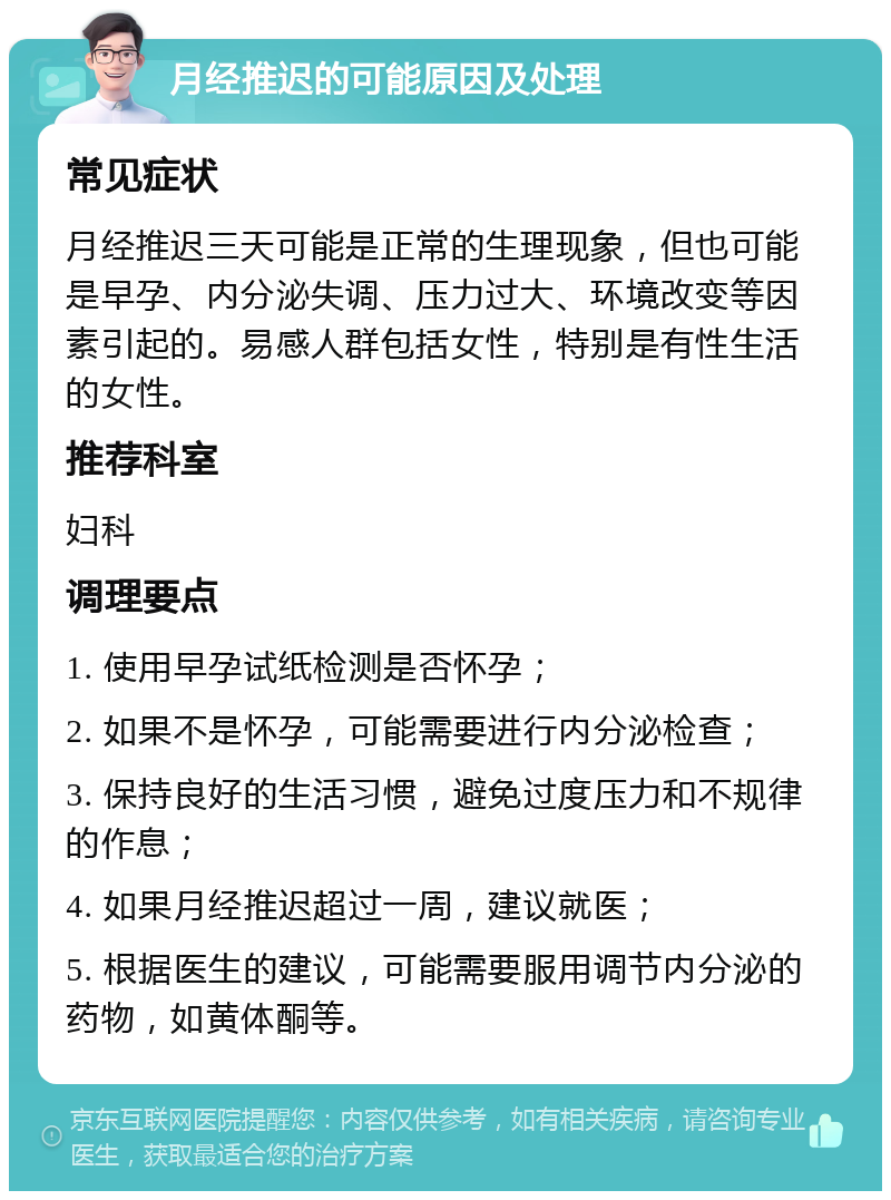 月经推迟的可能原因及处理 常见症状 月经推迟三天可能是正常的生理现象，但也可能是早孕、内分泌失调、压力过大、环境改变等因素引起的。易感人群包括女性，特别是有性生活的女性。 推荐科室 妇科 调理要点 1. 使用早孕试纸检测是否怀孕； 2. 如果不是怀孕，可能需要进行内分泌检查； 3. 保持良好的生活习惯，避免过度压力和不规律的作息； 4. 如果月经推迟超过一周，建议就医； 5. 根据医生的建议，可能需要服用调节内分泌的药物，如黄体酮等。