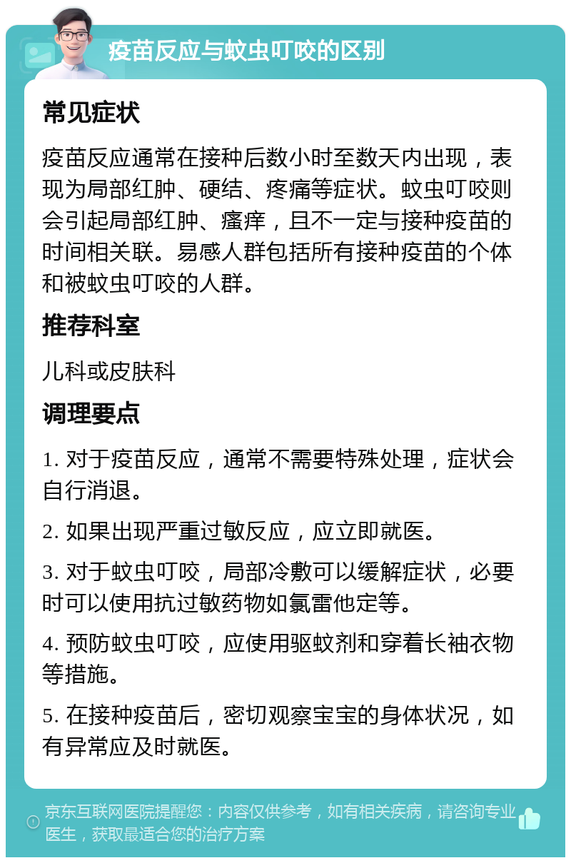 疫苗反应与蚊虫叮咬的区别 常见症状 疫苗反应通常在接种后数小时至数天内出现，表现为局部红肿、硬结、疼痛等症状。蚊虫叮咬则会引起局部红肿、瘙痒，且不一定与接种疫苗的时间相关联。易感人群包括所有接种疫苗的个体和被蚊虫叮咬的人群。 推荐科室 儿科或皮肤科 调理要点 1. 对于疫苗反应，通常不需要特殊处理，症状会自行消退。 2. 如果出现严重过敏反应，应立即就医。 3. 对于蚊虫叮咬，局部冷敷可以缓解症状，必要时可以使用抗过敏药物如氯雷他定等。 4. 预防蚊虫叮咬，应使用驱蚊剂和穿着长袖衣物等措施。 5. 在接种疫苗后，密切观察宝宝的身体状况，如有异常应及时就医。