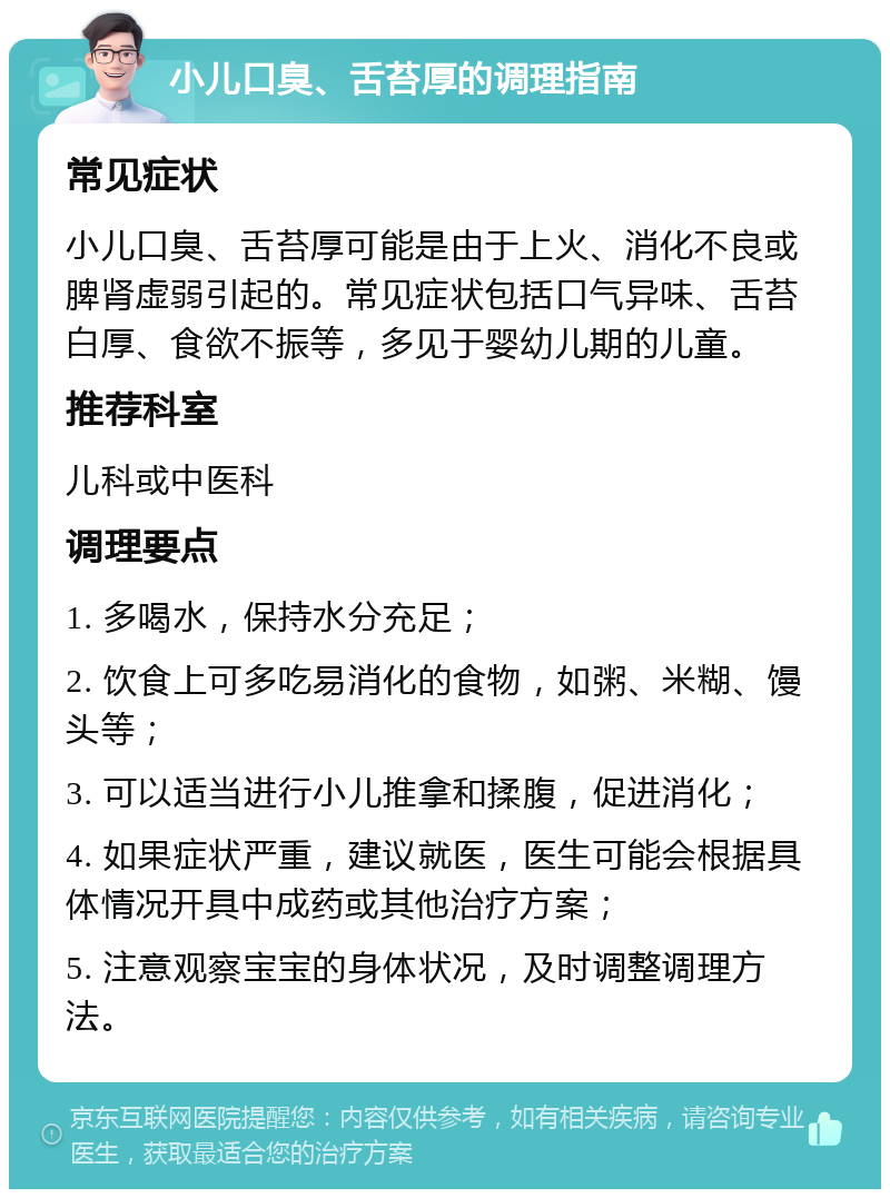 小儿口臭、舌苔厚的调理指南 常见症状 小儿口臭、舌苔厚可能是由于上火、消化不良或脾肾虚弱引起的。常见症状包括口气异味、舌苔白厚、食欲不振等，多见于婴幼儿期的儿童。 推荐科室 儿科或中医科 调理要点 1. 多喝水，保持水分充足； 2. 饮食上可多吃易消化的食物，如粥、米糊、馒头等； 3. 可以适当进行小儿推拿和揉腹，促进消化； 4. 如果症状严重，建议就医，医生可能会根据具体情况开具中成药或其他治疗方案； 5. 注意观察宝宝的身体状况，及时调整调理方法。