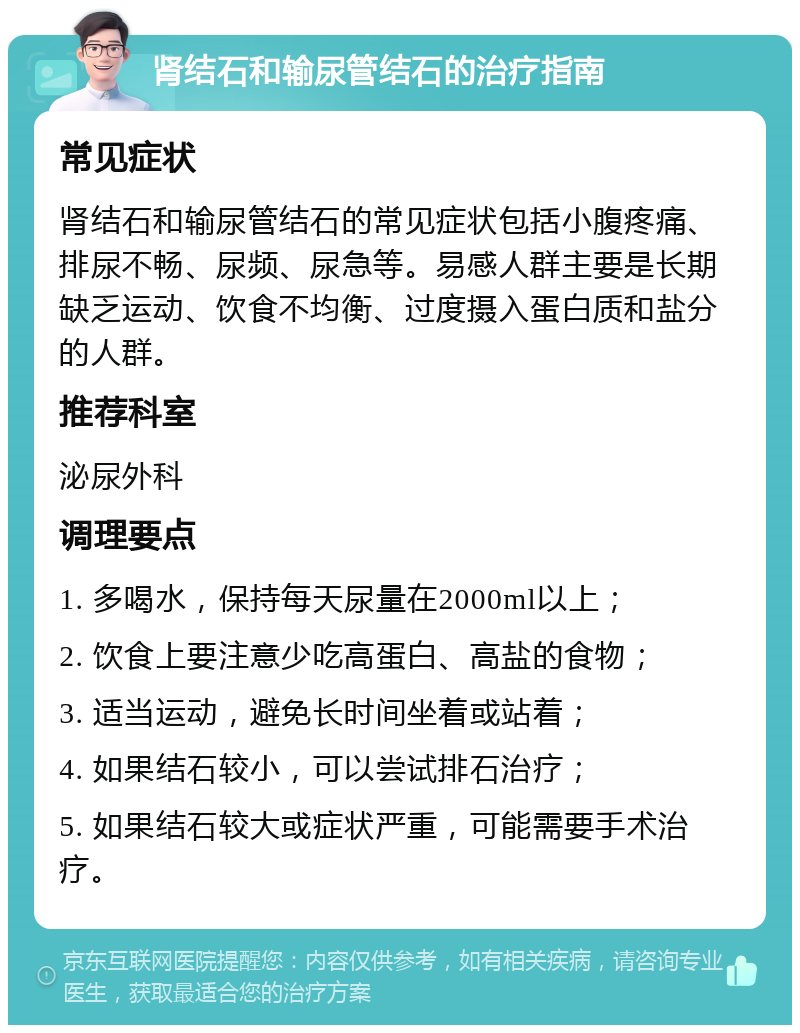 肾结石和输尿管结石的治疗指南 常见症状 肾结石和输尿管结石的常见症状包括小腹疼痛、排尿不畅、尿频、尿急等。易感人群主要是长期缺乏运动、饮食不均衡、过度摄入蛋白质和盐分的人群。 推荐科室 泌尿外科 调理要点 1. 多喝水，保持每天尿量在2000ml以上； 2. 饮食上要注意少吃高蛋白、高盐的食物； 3. 适当运动，避免长时间坐着或站着； 4. 如果结石较小，可以尝试排石治疗； 5. 如果结石较大或症状严重，可能需要手术治疗。