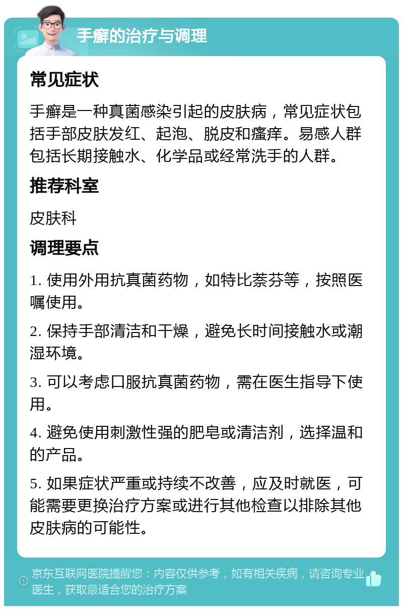 手癣的治疗与调理 常见症状 手癣是一种真菌感染引起的皮肤病，常见症状包括手部皮肤发红、起泡、脱皮和瘙痒。易感人群包括长期接触水、化学品或经常洗手的人群。 推荐科室 皮肤科 调理要点 1. 使用外用抗真菌药物，如特比萘芬等，按照医嘱使用。 2. 保持手部清洁和干燥，避免长时间接触水或潮湿环境。 3. 可以考虑口服抗真菌药物，需在医生指导下使用。 4. 避免使用刺激性强的肥皂或清洁剂，选择温和的产品。 5. 如果症状严重或持续不改善，应及时就医，可能需要更换治疗方案或进行其他检查以排除其他皮肤病的可能性。