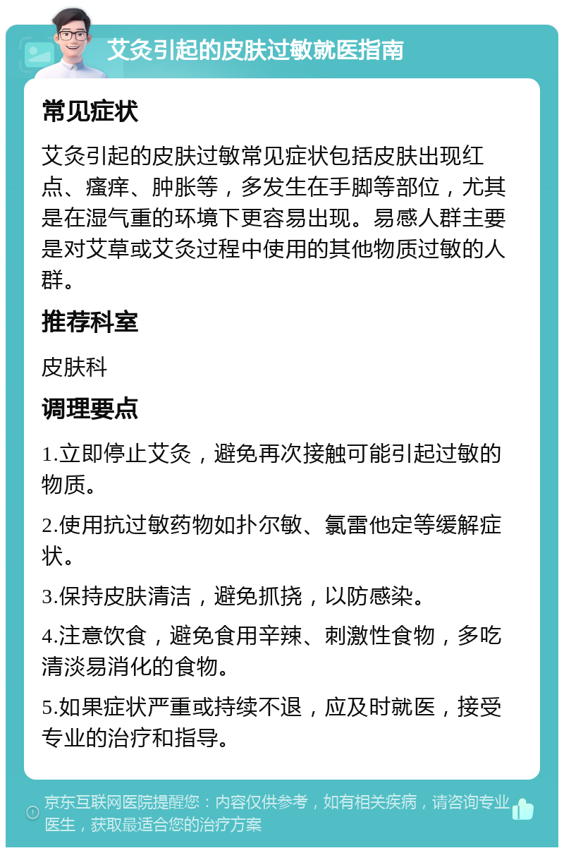 艾灸引起的皮肤过敏就医指南 常见症状 艾灸引起的皮肤过敏常见症状包括皮肤出现红点、瘙痒、肿胀等，多发生在手脚等部位，尤其是在湿气重的环境下更容易出现。易感人群主要是对艾草或艾灸过程中使用的其他物质过敏的人群。 推荐科室 皮肤科 调理要点 1.立即停止艾灸，避免再次接触可能引起过敏的物质。 2.使用抗过敏药物如扑尔敏、氯雷他定等缓解症状。 3.保持皮肤清洁，避免抓挠，以防感染。 4.注意饮食，避免食用辛辣、刺激性食物，多吃清淡易消化的食物。 5.如果症状严重或持续不退，应及时就医，接受专业的治疗和指导。