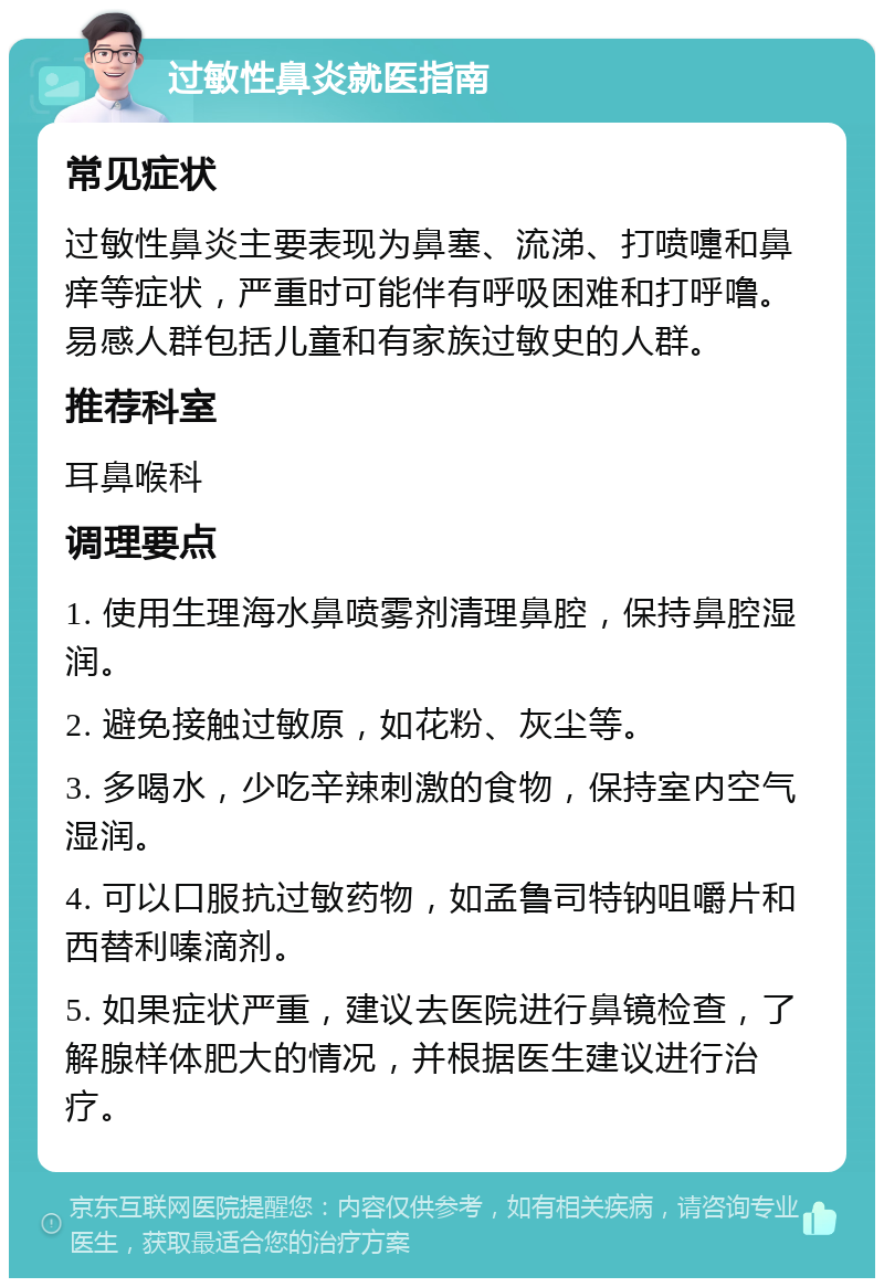 过敏性鼻炎就医指南 常见症状 过敏性鼻炎主要表现为鼻塞、流涕、打喷嚏和鼻痒等症状，严重时可能伴有呼吸困难和打呼噜。易感人群包括儿童和有家族过敏史的人群。 推荐科室 耳鼻喉科 调理要点 1. 使用生理海水鼻喷雾剂清理鼻腔，保持鼻腔湿润。 2. 避免接触过敏原，如花粉、灰尘等。 3. 多喝水，少吃辛辣刺激的食物，保持室内空气湿润。 4. 可以口服抗过敏药物，如孟鲁司特钠咀嚼片和西替利嗪滴剂。 5. 如果症状严重，建议去医院进行鼻镜检查，了解腺样体肥大的情况，并根据医生建议进行治疗。