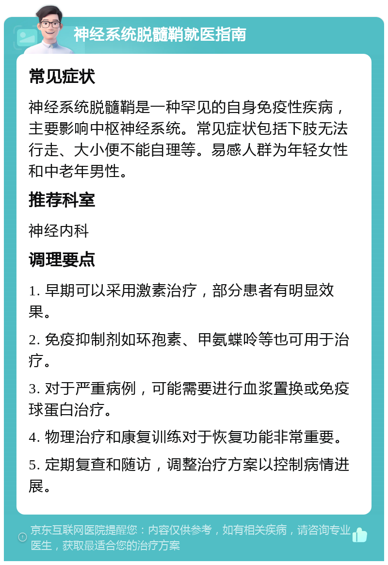 神经系统脱髓鞘就医指南 常见症状 神经系统脱髓鞘是一种罕见的自身免疫性疾病，主要影响中枢神经系统。常见症状包括下肢无法行走、大小便不能自理等。易感人群为年轻女性和中老年男性。 推荐科室 神经内科 调理要点 1. 早期可以采用激素治疗，部分患者有明显效果。 2. 免疫抑制剂如环孢素、甲氨蝶呤等也可用于治疗。 3. 对于严重病例，可能需要进行血浆置换或免疫球蛋白治疗。 4. 物理治疗和康复训练对于恢复功能非常重要。 5. 定期复查和随访，调整治疗方案以控制病情进展。