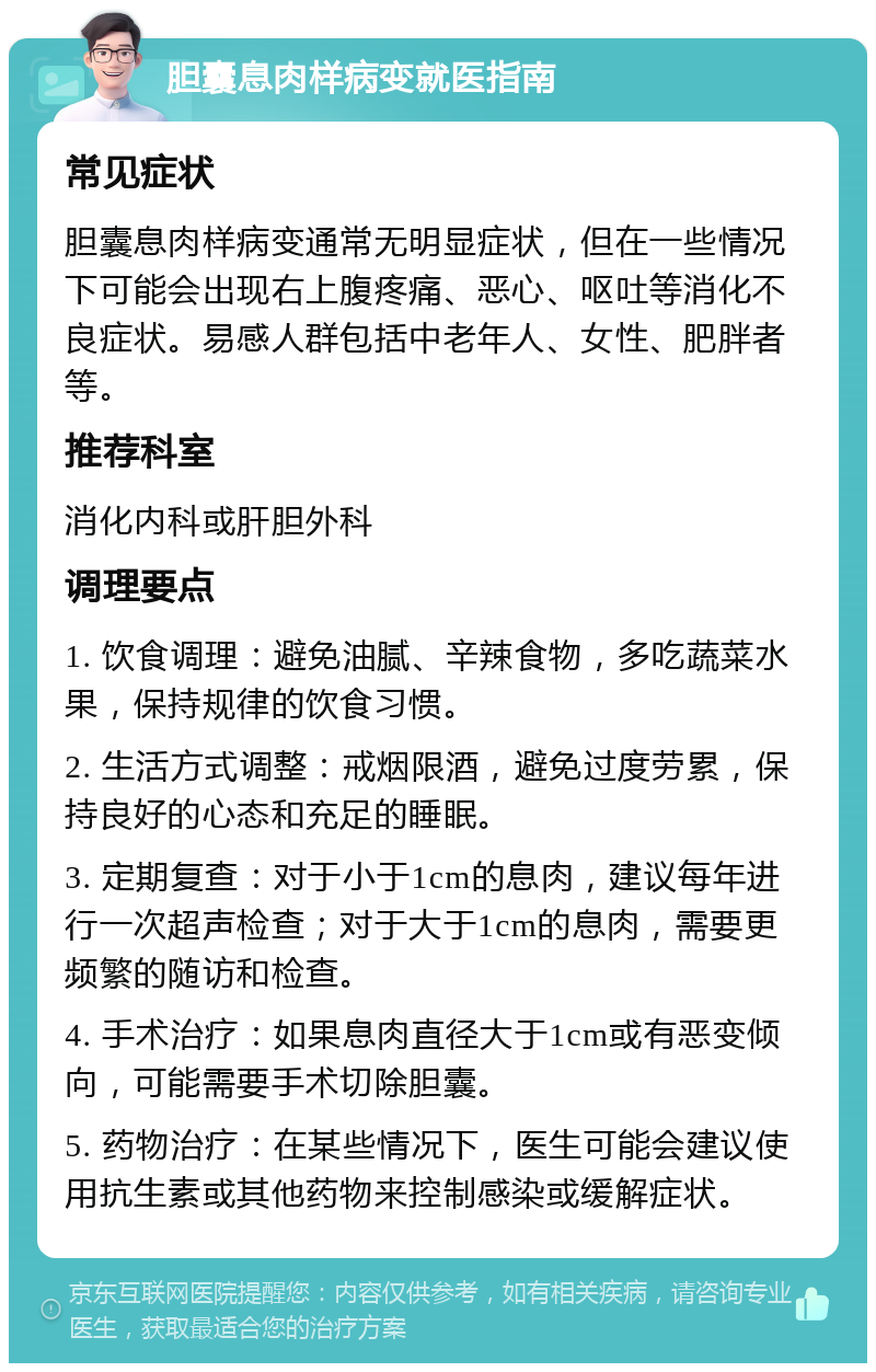 胆囊息肉样病变就医指南 常见症状 胆囊息肉样病变通常无明显症状，但在一些情况下可能会出现右上腹疼痛、恶心、呕吐等消化不良症状。易感人群包括中老年人、女性、肥胖者等。 推荐科室 消化内科或肝胆外科 调理要点 1. 饮食调理：避免油腻、辛辣食物，多吃蔬菜水果，保持规律的饮食习惯。 2. 生活方式调整：戒烟限酒，避免过度劳累，保持良好的心态和充足的睡眠。 3. 定期复查：对于小于1cm的息肉，建议每年进行一次超声检查；对于大于1cm的息肉，需要更频繁的随访和检查。 4. 手术治疗：如果息肉直径大于1cm或有恶变倾向，可能需要手术切除胆囊。 5. 药物治疗：在某些情况下，医生可能会建议使用抗生素或其他药物来控制感染或缓解症状。