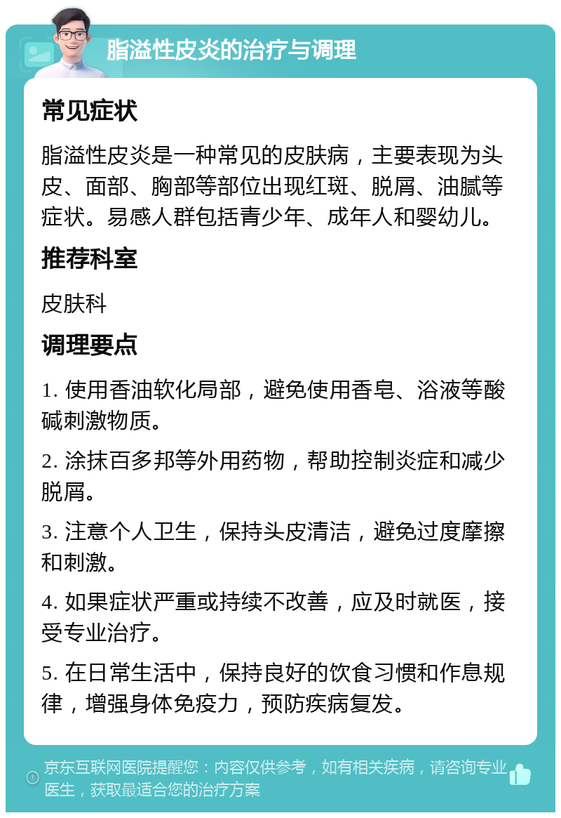 脂溢性皮炎的治疗与调理 常见症状 脂溢性皮炎是一种常见的皮肤病，主要表现为头皮、面部、胸部等部位出现红斑、脱屑、油腻等症状。易感人群包括青少年、成年人和婴幼儿。 推荐科室 皮肤科 调理要点 1. 使用香油软化局部，避免使用香皂、浴液等酸碱刺激物质。 2. 涂抹百多邦等外用药物，帮助控制炎症和减少脱屑。 3. 注意个人卫生，保持头皮清洁，避免过度摩擦和刺激。 4. 如果症状严重或持续不改善，应及时就医，接受专业治疗。 5. 在日常生活中，保持良好的饮食习惯和作息规律，增强身体免疫力，预防疾病复发。