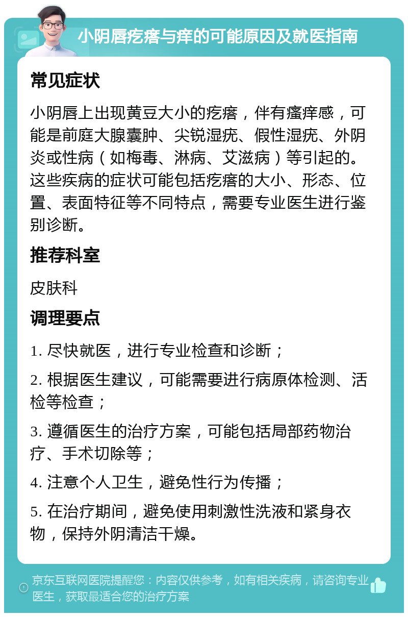 小阴唇疙瘩与痒的可能原因及就医指南 常见症状 小阴唇上出现黄豆大小的疙瘩，伴有瘙痒感，可能是前庭大腺囊肿、尖锐湿疣、假性湿疣、外阴炎或性病（如梅毒、淋病、艾滋病）等引起的。这些疾病的症状可能包括疙瘩的大小、形态、位置、表面特征等不同特点，需要专业医生进行鉴别诊断。 推荐科室 皮肤科 调理要点 1. 尽快就医，进行专业检查和诊断； 2. 根据医生建议，可能需要进行病原体检测、活检等检查； 3. 遵循医生的治疗方案，可能包括局部药物治疗、手术切除等； 4. 注意个人卫生，避免性行为传播； 5. 在治疗期间，避免使用刺激性洗液和紧身衣物，保持外阴清洁干燥。