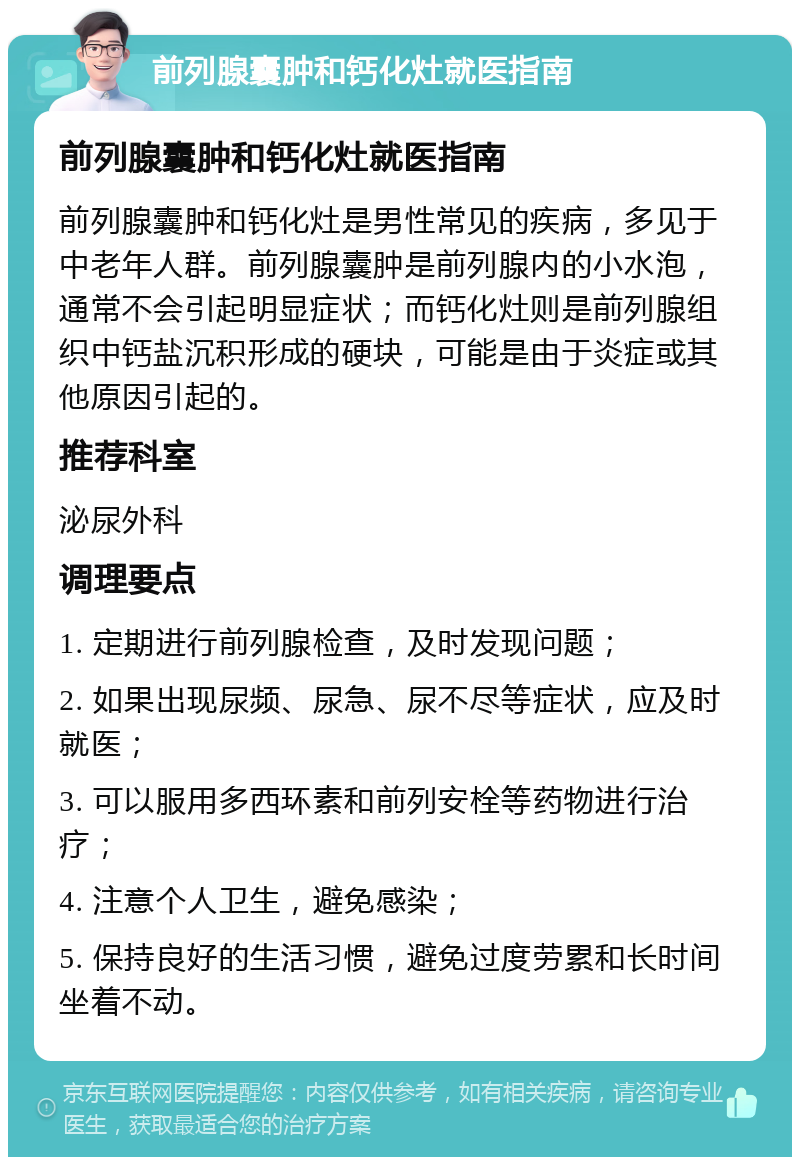 前列腺囊肿和钙化灶就医指南 前列腺囊肿和钙化灶就医指南 前列腺囊肿和钙化灶是男性常见的疾病，多见于中老年人群。前列腺囊肿是前列腺内的小水泡，通常不会引起明显症状；而钙化灶则是前列腺组织中钙盐沉积形成的硬块，可能是由于炎症或其他原因引起的。 推荐科室 泌尿外科 调理要点 1. 定期进行前列腺检查，及时发现问题； 2. 如果出现尿频、尿急、尿不尽等症状，应及时就医； 3. 可以服用多西环素和前列安栓等药物进行治疗； 4. 注意个人卫生，避免感染； 5. 保持良好的生活习惯，避免过度劳累和长时间坐着不动。