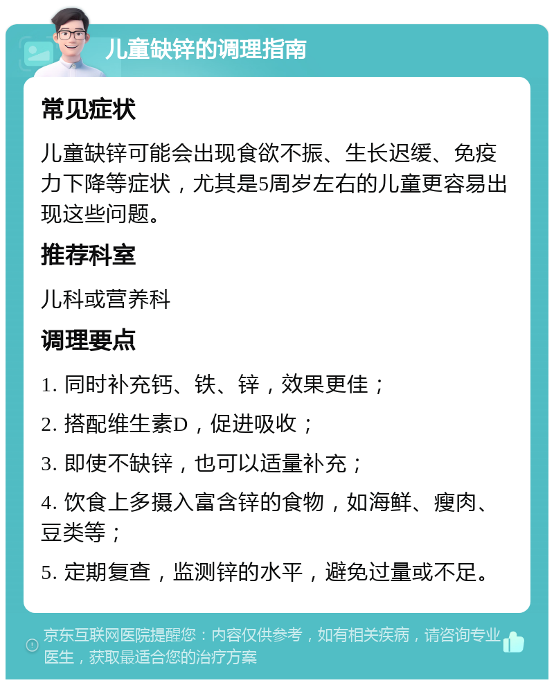 儿童缺锌的调理指南 常见症状 儿童缺锌可能会出现食欲不振、生长迟缓、免疫力下降等症状，尤其是5周岁左右的儿童更容易出现这些问题。 推荐科室 儿科或营养科 调理要点 1. 同时补充钙、铁、锌，效果更佳； 2. 搭配维生素D，促进吸收； 3. 即使不缺锌，也可以适量补充； 4. 饮食上多摄入富含锌的食物，如海鲜、瘦肉、豆类等； 5. 定期复查，监测锌的水平，避免过量或不足。