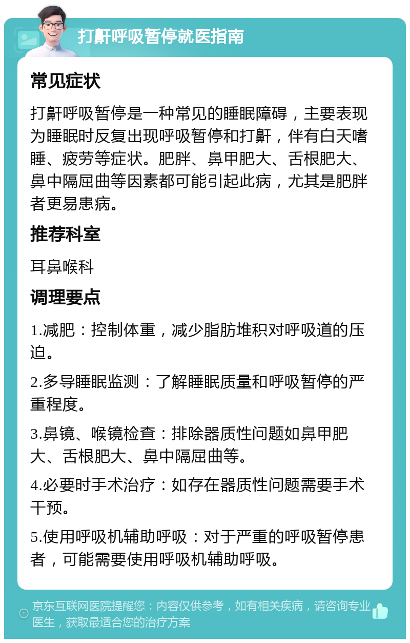 打鼾呼吸暂停就医指南 常见症状 打鼾呼吸暂停是一种常见的睡眠障碍，主要表现为睡眠时反复出现呼吸暂停和打鼾，伴有白天嗜睡、疲劳等症状。肥胖、鼻甲肥大、舌根肥大、鼻中隔屈曲等因素都可能引起此病，尤其是肥胖者更易患病。 推荐科室 耳鼻喉科 调理要点 1.减肥：控制体重，减少脂肪堆积对呼吸道的压迫。 2.多导睡眠监测：了解睡眠质量和呼吸暂停的严重程度。 3.鼻镜、喉镜检查：排除器质性问题如鼻甲肥大、舌根肥大、鼻中隔屈曲等。 4.必要时手术治疗：如存在器质性问题需要手术干预。 5.使用呼吸机辅助呼吸：对于严重的呼吸暂停患者，可能需要使用呼吸机辅助呼吸。