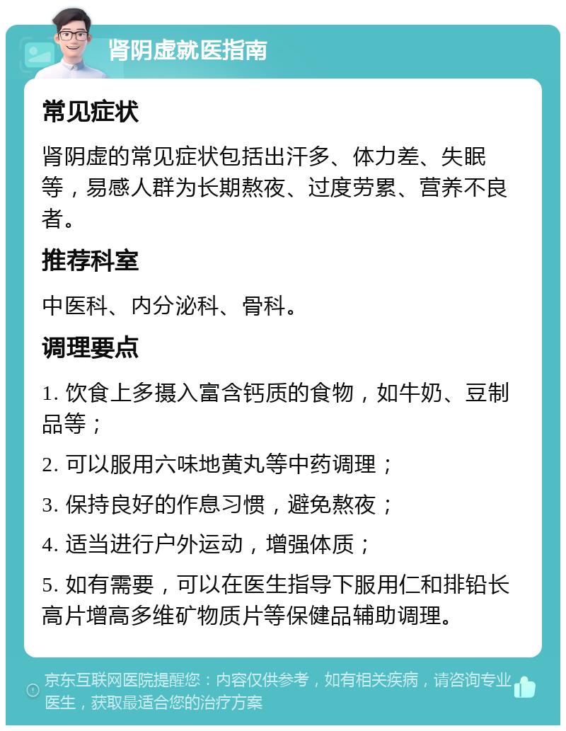 肾阴虚就医指南 常见症状 肾阴虚的常见症状包括出汗多、体力差、失眠等，易感人群为长期熬夜、过度劳累、营养不良者。 推荐科室 中医科、内分泌科、骨科。 调理要点 1. 饮食上多摄入富含钙质的食物，如牛奶、豆制品等； 2. 可以服用六味地黄丸等中药调理； 3. 保持良好的作息习惯，避免熬夜； 4. 适当进行户外运动，增强体质； 5. 如有需要，可以在医生指导下服用仁和排铅长高片增高多维矿物质片等保健品辅助调理。