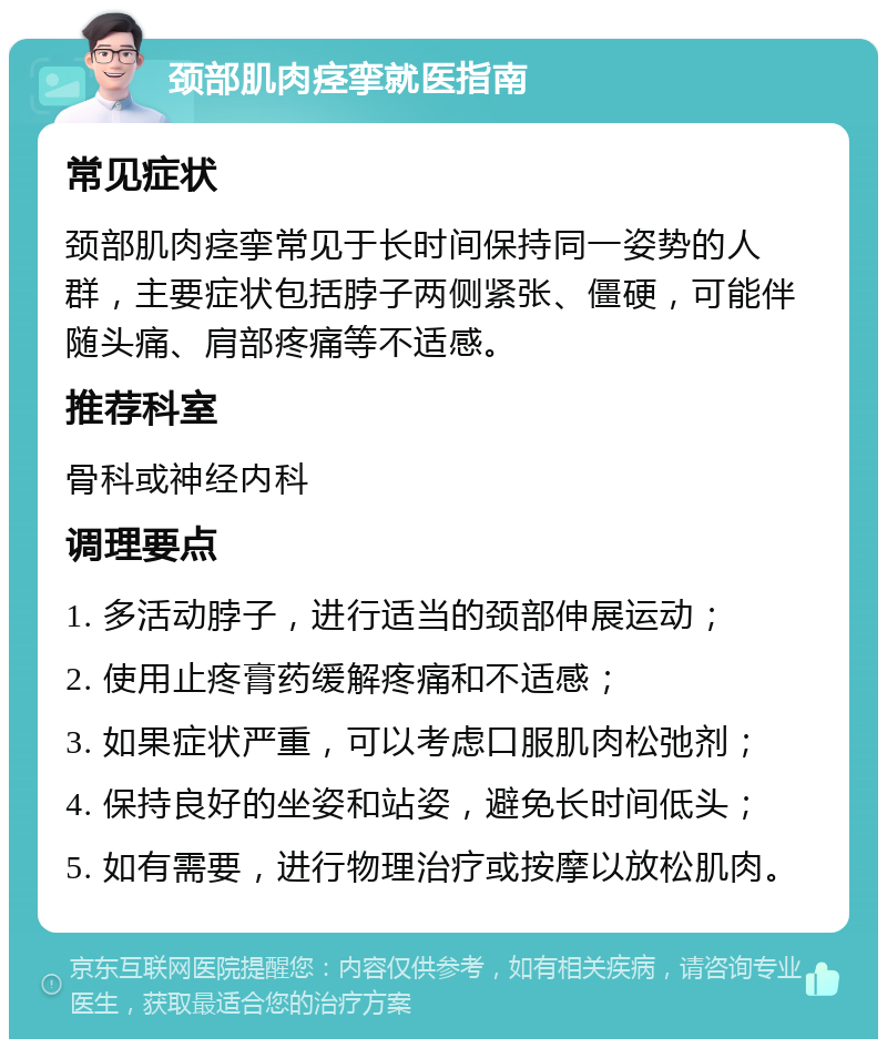 颈部肌肉痉挛就医指南 常见症状 颈部肌肉痉挛常见于长时间保持同一姿势的人群，主要症状包括脖子两侧紧张、僵硬，可能伴随头痛、肩部疼痛等不适感。 推荐科室 骨科或神经内科 调理要点 1. 多活动脖子，进行适当的颈部伸展运动； 2. 使用止疼膏药缓解疼痛和不适感； 3. 如果症状严重，可以考虑口服肌肉松弛剂； 4. 保持良好的坐姿和站姿，避免长时间低头； 5. 如有需要，进行物理治疗或按摩以放松肌肉。