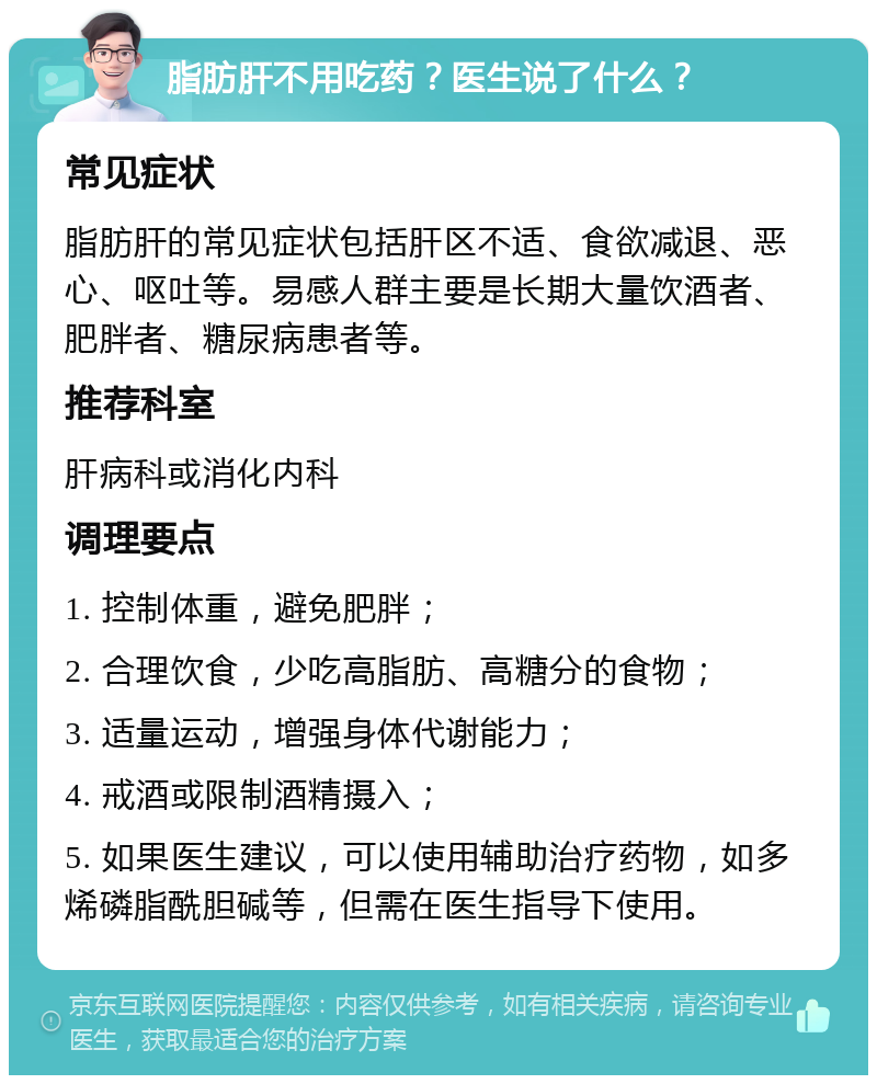 脂肪肝不用吃药？医生说了什么？ 常见症状 脂肪肝的常见症状包括肝区不适、食欲减退、恶心、呕吐等。易感人群主要是长期大量饮酒者、肥胖者、糖尿病患者等。 推荐科室 肝病科或消化内科 调理要点 1. 控制体重，避免肥胖； 2. 合理饮食，少吃高脂肪、高糖分的食物； 3. 适量运动，增强身体代谢能力； 4. 戒酒或限制酒精摄入； 5. 如果医生建议，可以使用辅助治疗药物，如多烯磷脂酰胆碱等，但需在医生指导下使用。