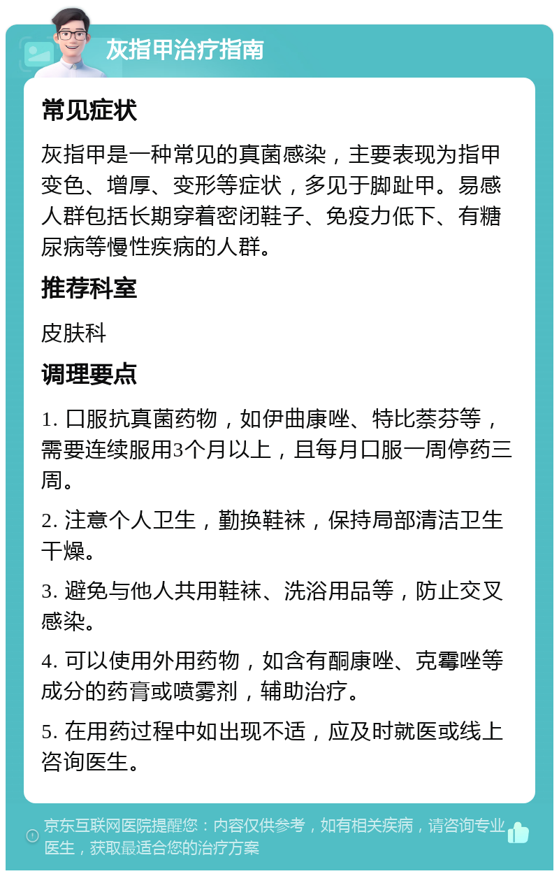 灰指甲治疗指南 常见症状 灰指甲是一种常见的真菌感染，主要表现为指甲变色、增厚、变形等症状，多见于脚趾甲。易感人群包括长期穿着密闭鞋子、免疫力低下、有糖尿病等慢性疾病的人群。 推荐科室 皮肤科 调理要点 1. 口服抗真菌药物，如伊曲康唑、特比萘芬等，需要连续服用3个月以上，且每月口服一周停药三周。 2. 注意个人卫生，勤换鞋袜，保持局部清洁卫生干燥。 3. 避免与他人共用鞋袜、洗浴用品等，防止交叉感染。 4. 可以使用外用药物，如含有酮康唑、克霉唑等成分的药膏或喷雾剂，辅助治疗。 5. 在用药过程中如出现不适，应及时就医或线上咨询医生。