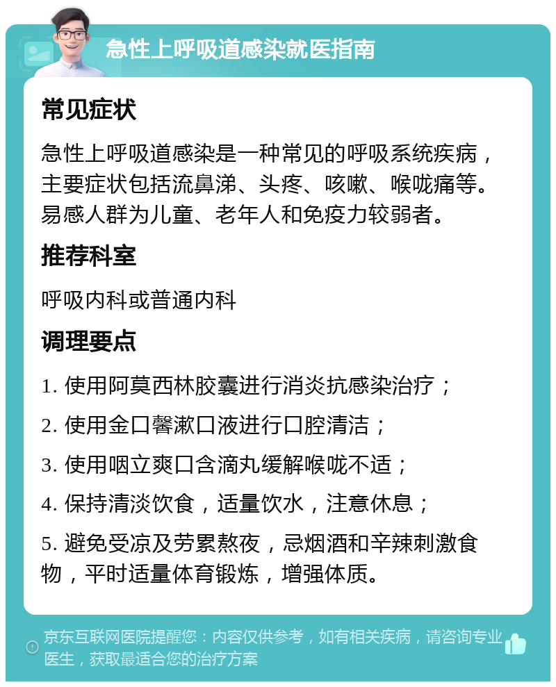 急性上呼吸道感染就医指南 常见症状 急性上呼吸道感染是一种常见的呼吸系统疾病，主要症状包括流鼻涕、头疼、咳嗽、喉咙痛等。易感人群为儿童、老年人和免疫力较弱者。 推荐科室 呼吸内科或普通内科 调理要点 1. 使用阿莫西林胶囊进行消炎抗感染治疗； 2. 使用金口馨漱口液进行口腔清洁； 3. 使用咽立爽口含滴丸缓解喉咙不适； 4. 保持清淡饮食，适量饮水，注意休息； 5. 避免受凉及劳累熬夜，忌烟酒和辛辣刺激食物，平时适量体育锻炼，增强体质。