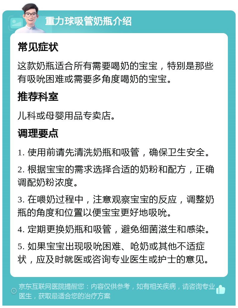 重力球吸管奶瓶介绍 常见症状 这款奶瓶适合所有需要喝奶的宝宝，特别是那些有吸吮困难或需要多角度喝奶的宝宝。 推荐科室 儿科或母婴用品专卖店。 调理要点 1. 使用前请先清洗奶瓶和吸管，确保卫生安全。 2. 根据宝宝的需求选择合适的奶粉和配方，正确调配奶粉浓度。 3. 在喂奶过程中，注意观察宝宝的反应，调整奶瓶的角度和位置以便宝宝更好地吸吮。 4. 定期更换奶瓶和吸管，避免细菌滋生和感染。 5. 如果宝宝出现吸吮困难、呛奶或其他不适症状，应及时就医或咨询专业医生或护士的意见。