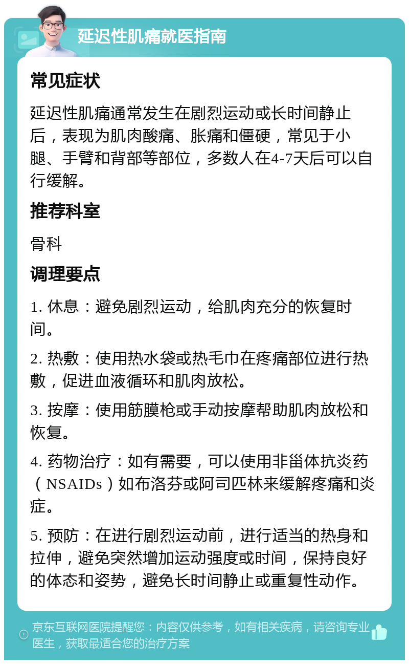 延迟性肌痛就医指南 常见症状 延迟性肌痛通常发生在剧烈运动或长时间静止后，表现为肌肉酸痛、胀痛和僵硬，常见于小腿、手臂和背部等部位，多数人在4-7天后可以自行缓解。 推荐科室 骨科 调理要点 1. 休息：避免剧烈运动，给肌肉充分的恢复时间。 2. 热敷：使用热水袋或热毛巾在疼痛部位进行热敷，促进血液循环和肌肉放松。 3. 按摩：使用筋膜枪或手动按摩帮助肌肉放松和恢复。 4. 药物治疗：如有需要，可以使用非甾体抗炎药（NSAIDs）如布洛芬或阿司匹林来缓解疼痛和炎症。 5. 预防：在进行剧烈运动前，进行适当的热身和拉伸，避免突然增加运动强度或时间，保持良好的体态和姿势，避免长时间静止或重复性动作。