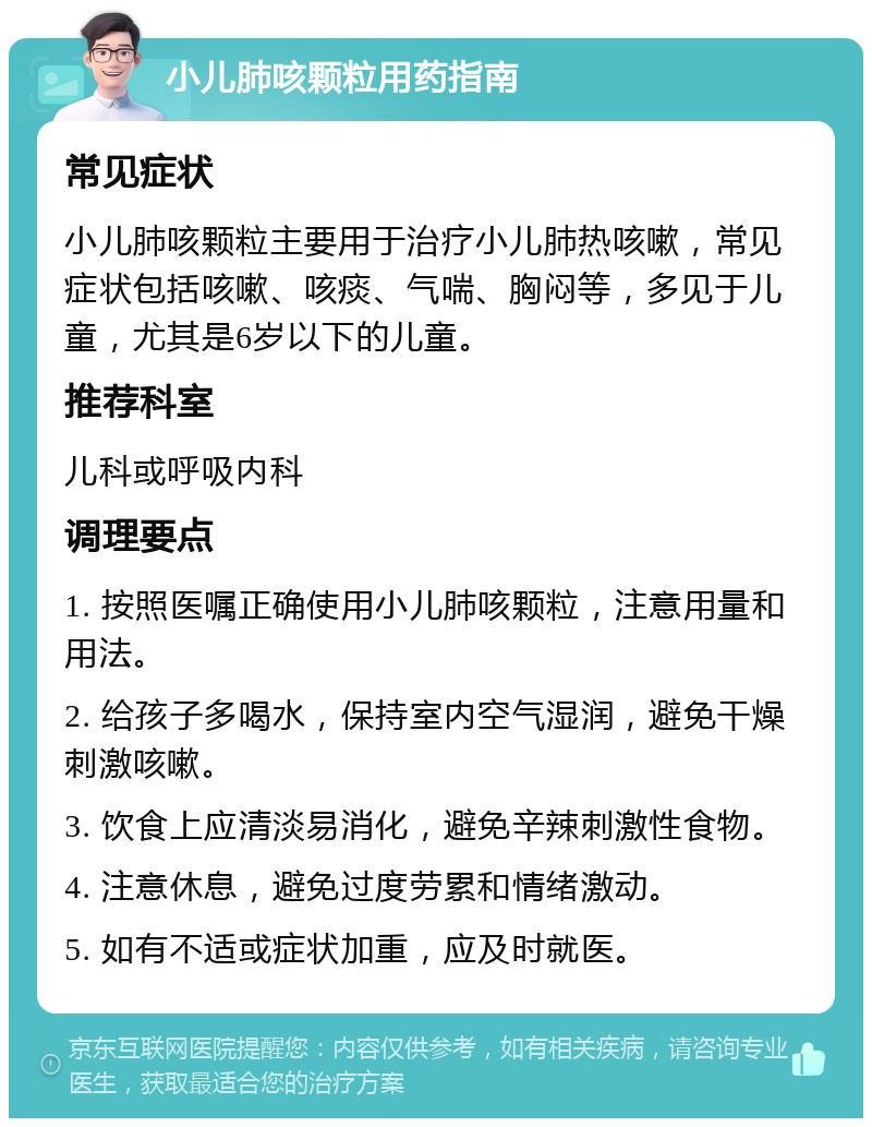 小儿肺咳颗粒用药指南 常见症状 小儿肺咳颗粒主要用于治疗小儿肺热咳嗽，常见症状包括咳嗽、咳痰、气喘、胸闷等，多见于儿童，尤其是6岁以下的儿童。 推荐科室 儿科或呼吸内科 调理要点 1. 按照医嘱正确使用小儿肺咳颗粒，注意用量和用法。 2. 给孩子多喝水，保持室内空气湿润，避免干燥刺激咳嗽。 3. 饮食上应清淡易消化，避免辛辣刺激性食物。 4. 注意休息，避免过度劳累和情绪激动。 5. 如有不适或症状加重，应及时就医。