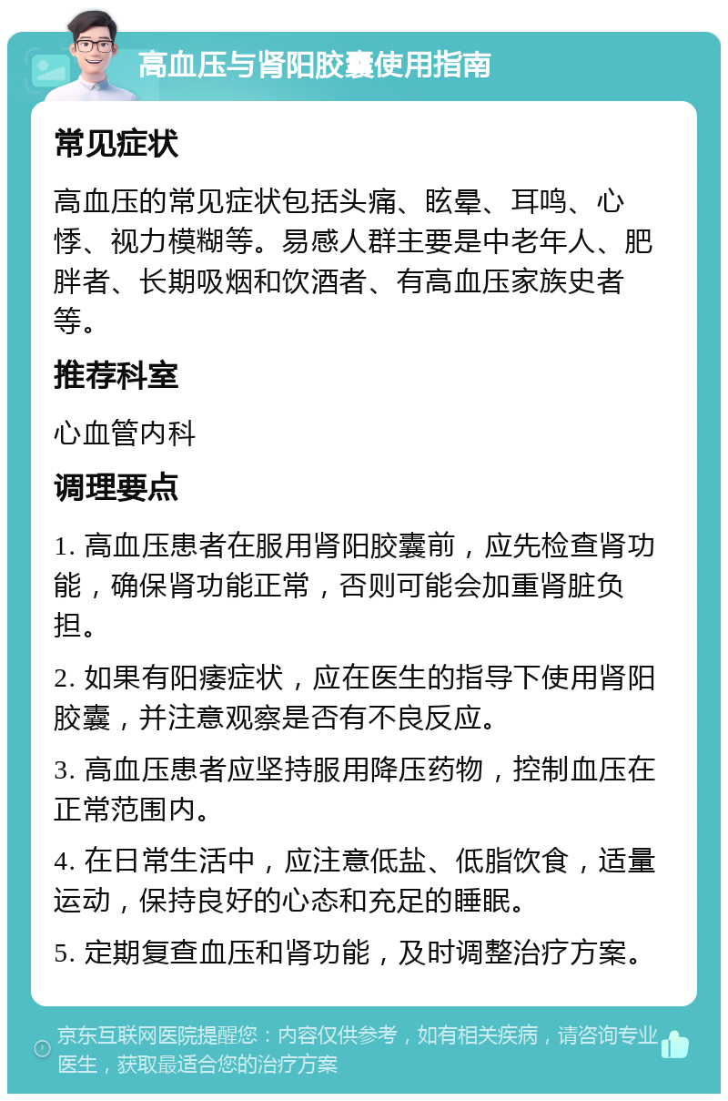 高血压与肾阳胶囊使用指南 常见症状 高血压的常见症状包括头痛、眩晕、耳鸣、心悸、视力模糊等。易感人群主要是中老年人、肥胖者、长期吸烟和饮酒者、有高血压家族史者等。 推荐科室 心血管内科 调理要点 1. 高血压患者在服用肾阳胶囊前，应先检查肾功能，确保肾功能正常，否则可能会加重肾脏负担。 2. 如果有阳痿症状，应在医生的指导下使用肾阳胶囊，并注意观察是否有不良反应。 3. 高血压患者应坚持服用降压药物，控制血压在正常范围内。 4. 在日常生活中，应注意低盐、低脂饮食，适量运动，保持良好的心态和充足的睡眠。 5. 定期复查血压和肾功能，及时调整治疗方案。