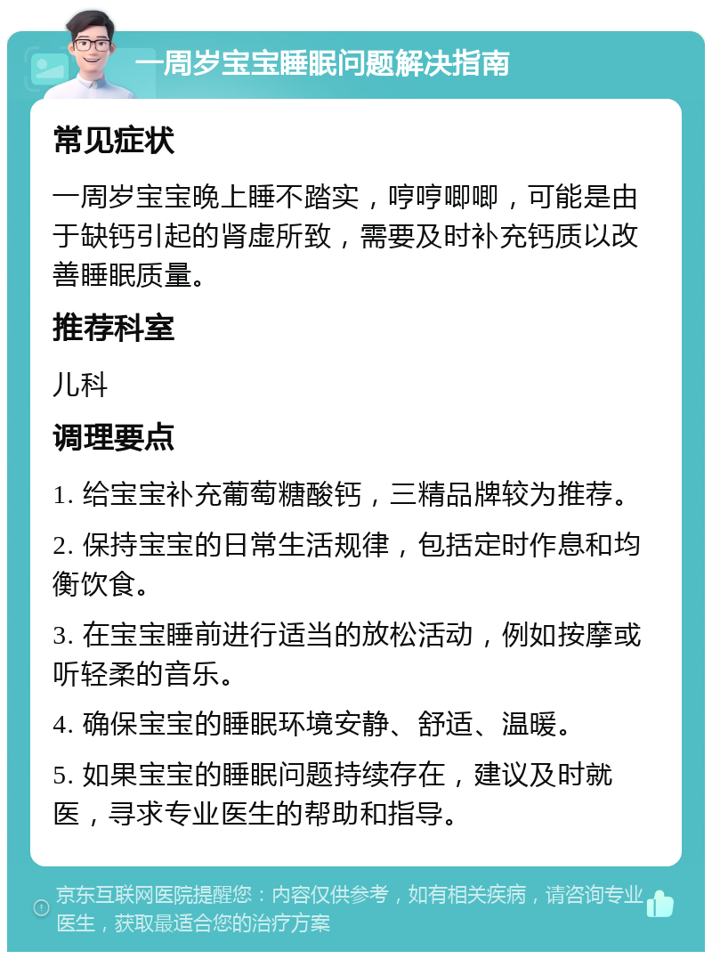 一周岁宝宝睡眠问题解决指南 常见症状 一周岁宝宝晚上睡不踏实，哼哼唧唧，可能是由于缺钙引起的肾虚所致，需要及时补充钙质以改善睡眠质量。 推荐科室 儿科 调理要点 1. 给宝宝补充葡萄糖酸钙，三精品牌较为推荐。 2. 保持宝宝的日常生活规律，包括定时作息和均衡饮食。 3. 在宝宝睡前进行适当的放松活动，例如按摩或听轻柔的音乐。 4. 确保宝宝的睡眠环境安静、舒适、温暖。 5. 如果宝宝的睡眠问题持续存在，建议及时就医，寻求专业医生的帮助和指导。