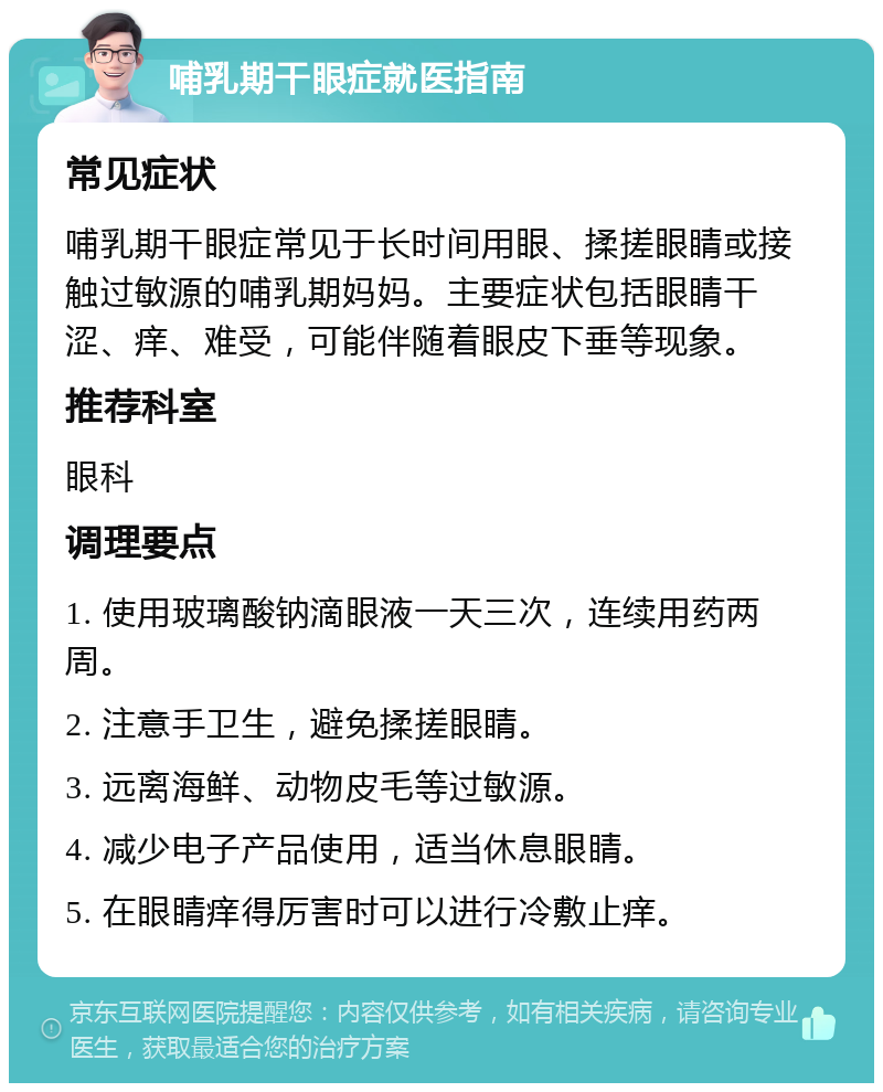 哺乳期干眼症就医指南 常见症状 哺乳期干眼症常见于长时间用眼、揉搓眼睛或接触过敏源的哺乳期妈妈。主要症状包括眼睛干涩、痒、难受，可能伴随着眼皮下垂等现象。 推荐科室 眼科 调理要点 1. 使用玻璃酸钠滴眼液一天三次，连续用药两周。 2. 注意手卫生，避免揉搓眼睛。 3. 远离海鲜、动物皮毛等过敏源。 4. 减少电子产品使用，适当休息眼睛。 5. 在眼睛痒得厉害时可以进行冷敷止痒。