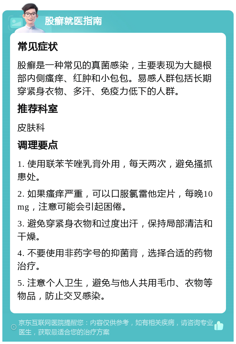 股癣就医指南 常见症状 股癣是一种常见的真菌感染，主要表现为大腿根部内侧瘙痒、红肿和小包包。易感人群包括长期穿紧身衣物、多汗、免疫力低下的人群。 推荐科室 皮肤科 调理要点 1. 使用联苯苄唑乳膏外用，每天两次，避免搔抓患处。 2. 如果瘙痒严重，可以口服氯雷他定片，每晚10mg，注意可能会引起困倦。 3. 避免穿紧身衣物和过度出汗，保持局部清洁和干燥。 4. 不要使用非药字号的抑菌膏，选择合适的药物治疗。 5. 注意个人卫生，避免与他人共用毛巾、衣物等物品，防止交叉感染。