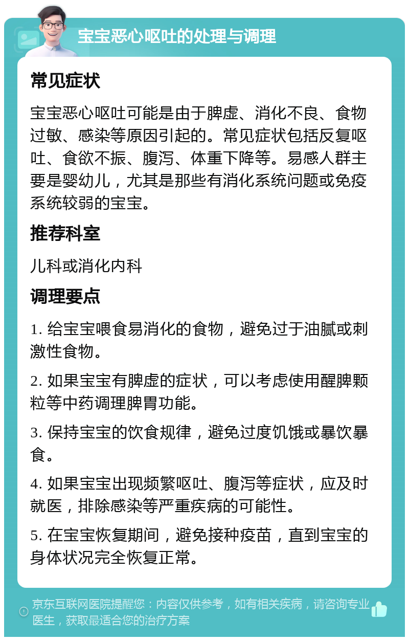 宝宝恶心呕吐的处理与调理 常见症状 宝宝恶心呕吐可能是由于脾虚、消化不良、食物过敏、感染等原因引起的。常见症状包括反复呕吐、食欲不振、腹泻、体重下降等。易感人群主要是婴幼儿，尤其是那些有消化系统问题或免疫系统较弱的宝宝。 推荐科室 儿科或消化内科 调理要点 1. 给宝宝喂食易消化的食物，避免过于油腻或刺激性食物。 2. 如果宝宝有脾虚的症状，可以考虑使用醒脾颗粒等中药调理脾胃功能。 3. 保持宝宝的饮食规律，避免过度饥饿或暴饮暴食。 4. 如果宝宝出现频繁呕吐、腹泻等症状，应及时就医，排除感染等严重疾病的可能性。 5. 在宝宝恢复期间，避免接种疫苗，直到宝宝的身体状况完全恢复正常。