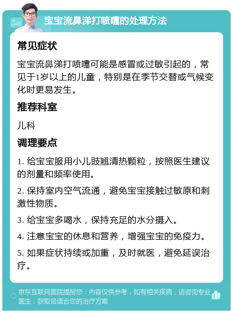 宝宝流鼻涕打喷嚏的处理方法 常见症状 宝宝流鼻涕打喷嚏可能是感冒或过敏引起的，常见于1岁以上的儿童，特别是在季节交替或气候变化时更易发生。 推荐科室 儿科 调理要点 1. 给宝宝服用小儿豉翘清热颗粒，按照医生建议的剂量和频率使用。 2. 保持室内空气流通，避免宝宝接触过敏原和刺激性物质。 3. 给宝宝多喝水，保持充足的水分摄入。 4. 注意宝宝的休息和营养，增强宝宝的免疫力。 5. 如果症状持续或加重，及时就医，避免延误治疗。