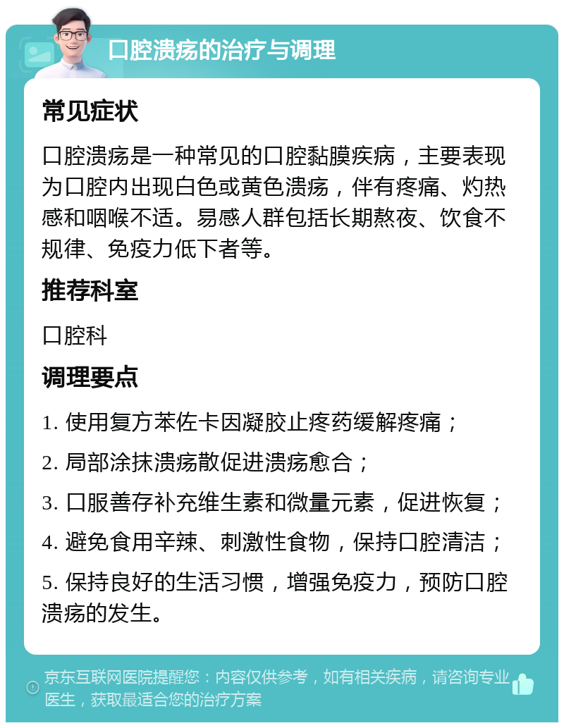 口腔溃疡的治疗与调理 常见症状 口腔溃疡是一种常见的口腔黏膜疾病，主要表现为口腔内出现白色或黄色溃疡，伴有疼痛、灼热感和咽喉不适。易感人群包括长期熬夜、饮食不规律、免疫力低下者等。 推荐科室 口腔科 调理要点 1. 使用复方苯佐卡因凝胶止疼药缓解疼痛； 2. 局部涂抹溃疡散促进溃疡愈合； 3. 口服善存补充维生素和微量元素，促进恢复； 4. 避免食用辛辣、刺激性食物，保持口腔清洁； 5. 保持良好的生活习惯，增强免疫力，预防口腔溃疡的发生。