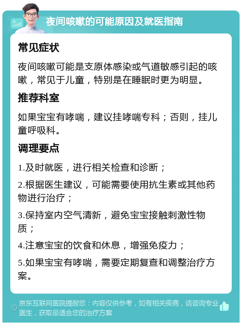 夜间咳嗽的可能原因及就医指南 常见症状 夜间咳嗽可能是支原体感染或气道敏感引起的咳嗽，常见于儿童，特别是在睡眠时更为明显。 推荐科室 如果宝宝有哮喘，建议挂哮喘专科；否则，挂儿童呼吸科。 调理要点 1.及时就医，进行相关检查和诊断； 2.根据医生建议，可能需要使用抗生素或其他药物进行治疗； 3.保持室内空气清新，避免宝宝接触刺激性物质； 4.注意宝宝的饮食和休息，增强免疫力； 5.如果宝宝有哮喘，需要定期复查和调整治疗方案。