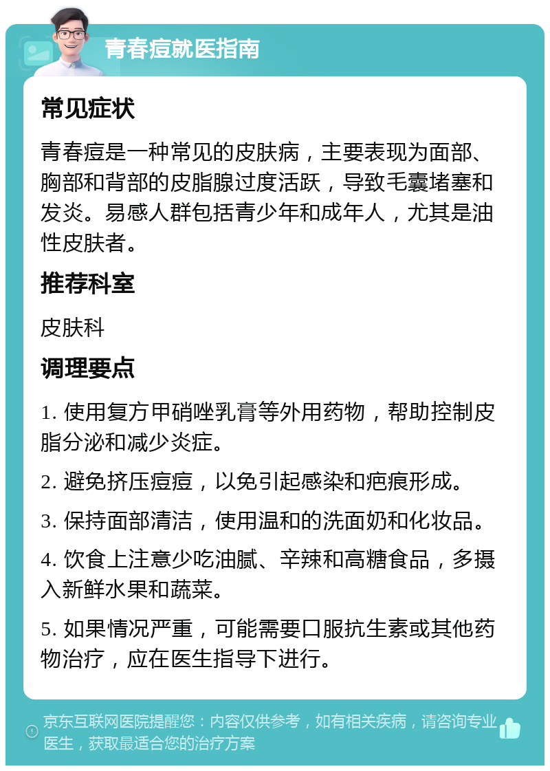 青春痘就医指南 常见症状 青春痘是一种常见的皮肤病，主要表现为面部、胸部和背部的皮脂腺过度活跃，导致毛囊堵塞和发炎。易感人群包括青少年和成年人，尤其是油性皮肤者。 推荐科室 皮肤科 调理要点 1. 使用复方甲硝唑乳膏等外用药物，帮助控制皮脂分泌和减少炎症。 2. 避免挤压痘痘，以免引起感染和疤痕形成。 3. 保持面部清洁，使用温和的洗面奶和化妆品。 4. 饮食上注意少吃油腻、辛辣和高糖食品，多摄入新鲜水果和蔬菜。 5. 如果情况严重，可能需要口服抗生素或其他药物治疗，应在医生指导下进行。