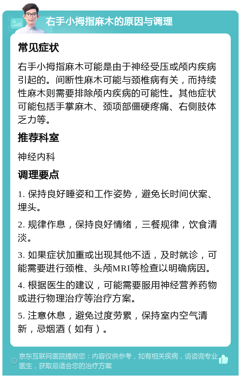 右手小拇指麻木的原因与调理 常见症状 右手小拇指麻木可能是由于神经受压或颅内疾病引起的。间断性麻木可能与颈椎病有关，而持续性麻木则需要排除颅内疾病的可能性。其他症状可能包括手掌麻木、颈项部僵硬疼痛、右侧肢体乏力等。 推荐科室 神经内科 调理要点 1. 保持良好睡姿和工作姿势，避免长时间伏案、埋头。 2. 规律作息，保持良好情绪，三餐规律，饮食清淡。 3. 如果症状加重或出现其他不适，及时就诊，可能需要进行颈椎、头颅MRI等检查以明确病因。 4. 根据医生的建议，可能需要服用神经营养药物或进行物理治疗等治疗方案。 5. 注意休息，避免过度劳累，保持室内空气清新，忌烟酒（如有）。