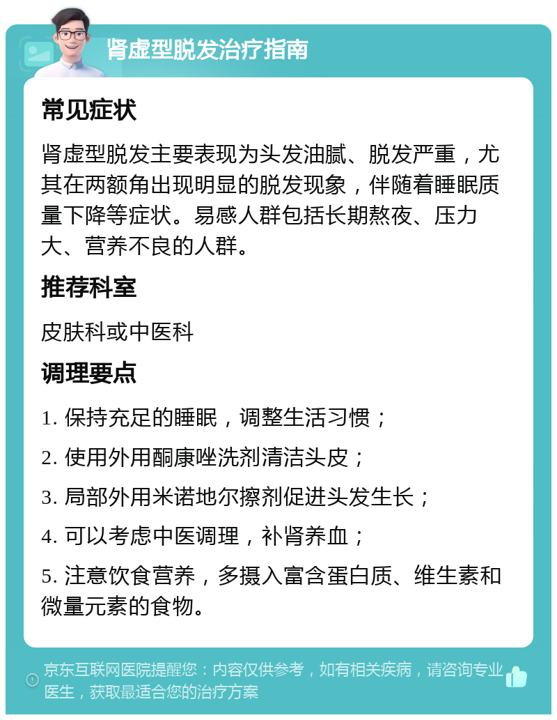 肾虚型脱发治疗指南 常见症状 肾虚型脱发主要表现为头发油腻、脱发严重，尤其在两额角出现明显的脱发现象，伴随着睡眠质量下降等症状。易感人群包括长期熬夜、压力大、营养不良的人群。 推荐科室 皮肤科或中医科 调理要点 1. 保持充足的睡眠，调整生活习惯； 2. 使用外用酮康唑洗剂清洁头皮； 3. 局部外用米诺地尔擦剂促进头发生长； 4. 可以考虑中医调理，补肾养血； 5. 注意饮食营养，多摄入富含蛋白质、维生素和微量元素的食物。