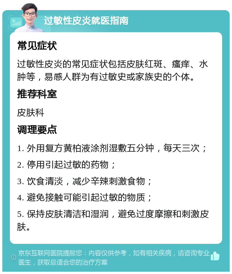 过敏性皮炎就医指南 常见症状 过敏性皮炎的常见症状包括皮肤红斑、瘙痒、水肿等，易感人群为有过敏史或家族史的个体。 推荐科室 皮肤科 调理要点 1. 外用复方黄柏液涂剂湿敷五分钟，每天三次； 2. 停用引起过敏的药物； 3. 饮食清淡，减少辛辣刺激食物； 4. 避免接触可能引起过敏的物质； 5. 保持皮肤清洁和湿润，避免过度摩擦和刺激皮肤。