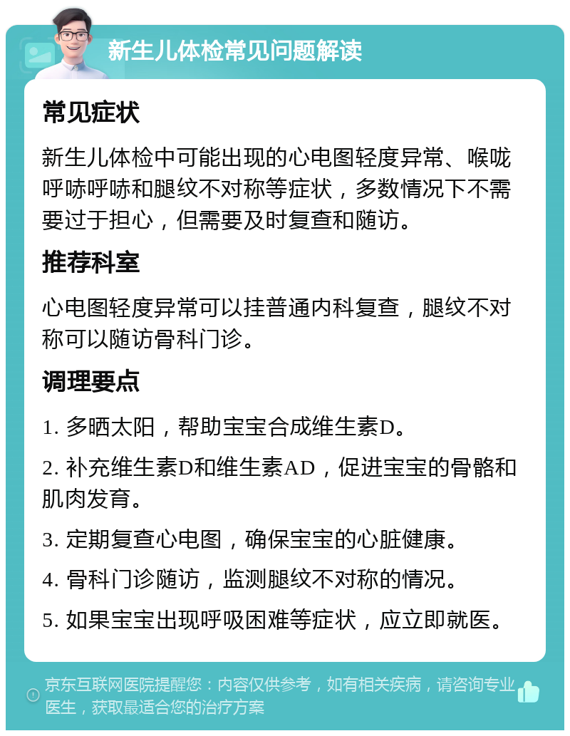 新生儿体检常见问题解读 常见症状 新生儿体检中可能出现的心电图轻度异常、喉咙呼哧呼哧和腿纹不对称等症状，多数情况下不需要过于担心，但需要及时复查和随访。 推荐科室 心电图轻度异常可以挂普通内科复查，腿纹不对称可以随访骨科门诊。 调理要点 1. 多晒太阳，帮助宝宝合成维生素D。 2. 补充维生素D和维生素AD，促进宝宝的骨骼和肌肉发育。 3. 定期复查心电图，确保宝宝的心脏健康。 4. 骨科门诊随访，监测腿纹不对称的情况。 5. 如果宝宝出现呼吸困难等症状，应立即就医。