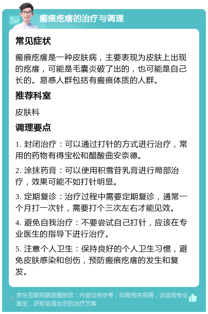 瘢痕疙瘩的治疗与调理 常见症状 瘢痕疙瘩是一种皮肤病，主要表现为皮肤上出现的疙瘩，可能是毛囊炎破了出的，也可能是自己长的。易感人群包括有瘢痕体质的人群。 推荐科室 皮肤科 调理要点 1. 封闭治疗：可以通过打针的方式进行治疗，常用的药物有得宝松和醋酸曲安奈德。 2. 涂抹药膏：可以使用积雪苷乳膏进行局部治疗，效果可能不如打针明显。 3. 定期复诊：治疗过程中需要定期复诊，通常一个月打一次针，需要打个三次左右才能见效。 4. 避免自我治疗：不要尝试自己打针，应该在专业医生的指导下进行治疗。 5. 注意个人卫生：保持良好的个人卫生习惯，避免皮肤感染和创伤，预防瘢痕疙瘩的发生和复发。