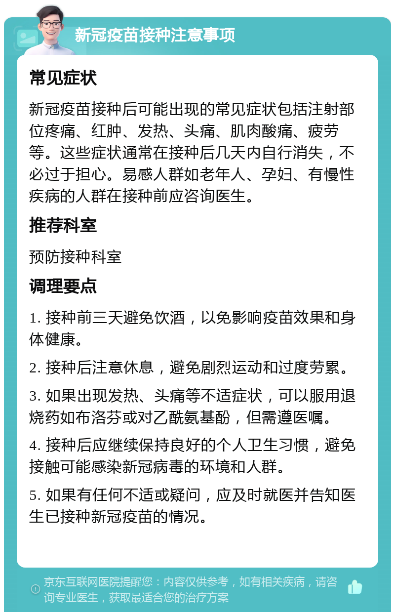 新冠疫苗接种注意事项 常见症状 新冠疫苗接种后可能出现的常见症状包括注射部位疼痛、红肿、发热、头痛、肌肉酸痛、疲劳等。这些症状通常在接种后几天内自行消失，不必过于担心。易感人群如老年人、孕妇、有慢性疾病的人群在接种前应咨询医生。 推荐科室 预防接种科室 调理要点 1. 接种前三天避免饮酒，以免影响疫苗效果和身体健康。 2. 接种后注意休息，避免剧烈运动和过度劳累。 3. 如果出现发热、头痛等不适症状，可以服用退烧药如布洛芬或对乙酰氨基酚，但需遵医嘱。 4. 接种后应继续保持良好的个人卫生习惯，避免接触可能感染新冠病毒的环境和人群。 5. 如果有任何不适或疑问，应及时就医并告知医生已接种新冠疫苗的情况。