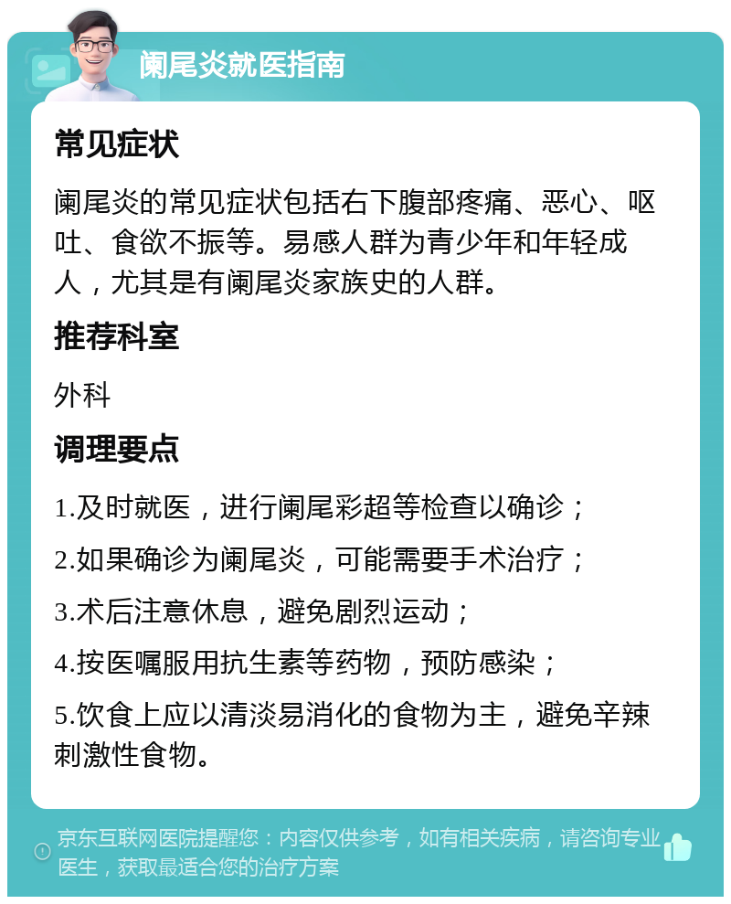 阑尾炎就医指南 常见症状 阑尾炎的常见症状包括右下腹部疼痛、恶心、呕吐、食欲不振等。易感人群为青少年和年轻成人，尤其是有阑尾炎家族史的人群。 推荐科室 外科 调理要点 1.及时就医，进行阑尾彩超等检查以确诊； 2.如果确诊为阑尾炎，可能需要手术治疗； 3.术后注意休息，避免剧烈运动； 4.按医嘱服用抗生素等药物，预防感染； 5.饮食上应以清淡易消化的食物为主，避免辛辣刺激性食物。