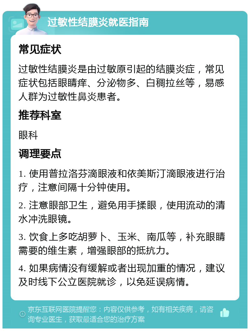 过敏性结膜炎就医指南 常见症状 过敏性结膜炎是由过敏原引起的结膜炎症，常见症状包括眼睛痒、分泌物多、白稠拉丝等，易感人群为过敏性鼻炎患者。 推荐科室 眼科 调理要点 1. 使用普拉洛芬滴眼液和依美斯汀滴眼液进行治疗，注意间隔十分钟使用。 2. 注意眼部卫生，避免用手揉眼，使用流动的清水冲洗眼镜。 3. 饮食上多吃胡萝卜、玉米、南瓜等，补充眼睛需要的维生素，增强眼部的抵抗力。 4. 如果病情没有缓解或者出现加重的情况，建议及时线下公立医院就诊，以免延误病情。