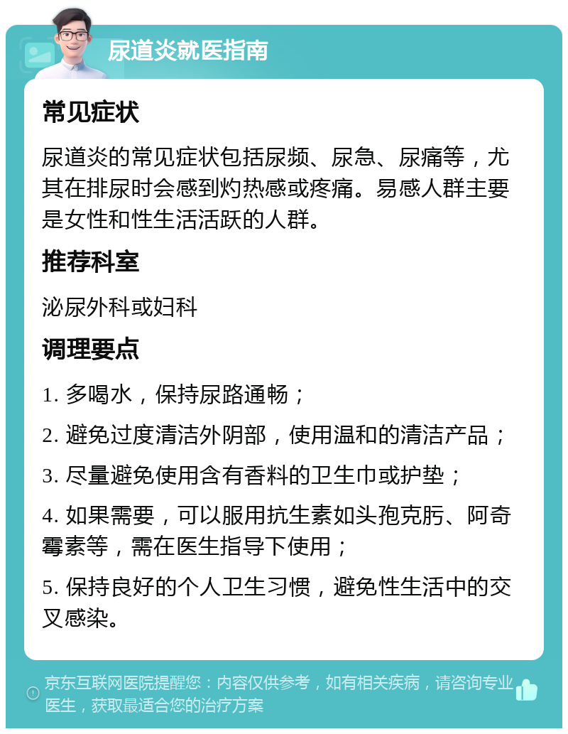 尿道炎就医指南 常见症状 尿道炎的常见症状包括尿频、尿急、尿痛等，尤其在排尿时会感到灼热感或疼痛。易感人群主要是女性和性生活活跃的人群。 推荐科室 泌尿外科或妇科 调理要点 1. 多喝水，保持尿路通畅； 2. 避免过度清洁外阴部，使用温和的清洁产品； 3. 尽量避免使用含有香料的卫生巾或护垫； 4. 如果需要，可以服用抗生素如头孢克肟、阿奇霉素等，需在医生指导下使用； 5. 保持良好的个人卫生习惯，避免性生活中的交叉感染。