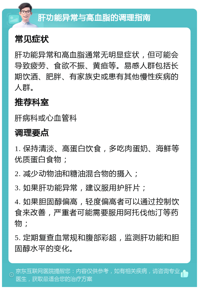 肝功能异常与高血脂的调理指南 常见症状 肝功能异常和高血脂通常无明显症状，但可能会导致疲劳、食欲不振、黄疸等。易感人群包括长期饮酒、肥胖、有家族史或患有其他慢性疾病的人群。 推荐科室 肝病科或心血管科 调理要点 1. 保持清淡、高蛋白饮食，多吃肉蛋奶、海鲜等优质蛋白食物； 2. 减少动物油和糖油混合物的摄入； 3. 如果肝功能异常，建议服用护肝片； 4. 如果胆固醇偏高，轻度偏高者可以通过控制饮食来改善，严重者可能需要服用阿托伐他汀等药物； 5. 定期复查血常规和腹部彩超，监测肝功能和胆固醇水平的变化。