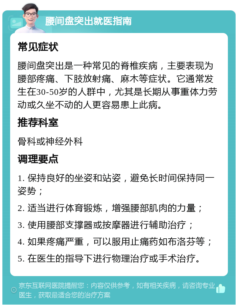 腰间盘突出就医指南 常见症状 腰间盘突出是一种常见的脊椎疾病，主要表现为腰部疼痛、下肢放射痛、麻木等症状。它通常发生在30-50岁的人群中，尤其是长期从事重体力劳动或久坐不动的人更容易患上此病。 推荐科室 骨科或神经外科 调理要点 1. 保持良好的坐姿和站姿，避免长时间保持同一姿势； 2. 适当进行体育锻炼，增强腰部肌肉的力量； 3. 使用腰部支撑器或按摩器进行辅助治疗； 4. 如果疼痛严重，可以服用止痛药如布洛芬等； 5. 在医生的指导下进行物理治疗或手术治疗。