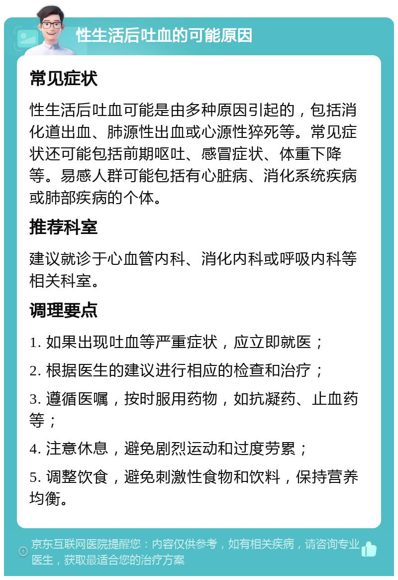 性生活后吐血的可能原因 常见症状 性生活后吐血可能是由多种原因引起的，包括消化道出血、肺源性出血或心源性猝死等。常见症状还可能包括前期呕吐、感冒症状、体重下降等。易感人群可能包括有心脏病、消化系统疾病或肺部疾病的个体。 推荐科室 建议就诊于心血管内科、消化内科或呼吸内科等相关科室。 调理要点 1. 如果出现吐血等严重症状，应立即就医； 2. 根据医生的建议进行相应的检查和治疗； 3. 遵循医嘱，按时服用药物，如抗凝药、止血药等； 4. 注意休息，避免剧烈运动和过度劳累； 5. 调整饮食，避免刺激性食物和饮料，保持营养均衡。