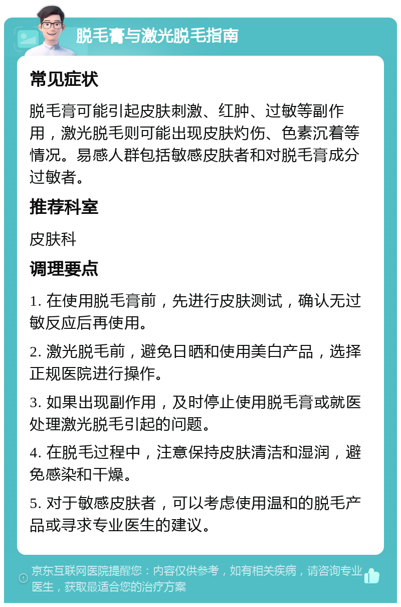 脱毛膏与激光脱毛指南 常见症状 脱毛膏可能引起皮肤刺激、红肿、过敏等副作用，激光脱毛则可能出现皮肤灼伤、色素沉着等情况。易感人群包括敏感皮肤者和对脱毛膏成分过敏者。 推荐科室 皮肤科 调理要点 1. 在使用脱毛膏前，先进行皮肤测试，确认无过敏反应后再使用。 2. 激光脱毛前，避免日晒和使用美白产品，选择正规医院进行操作。 3. 如果出现副作用，及时停止使用脱毛膏或就医处理激光脱毛引起的问题。 4. 在脱毛过程中，注意保持皮肤清洁和湿润，避免感染和干燥。 5. 对于敏感皮肤者，可以考虑使用温和的脱毛产品或寻求专业医生的建议。