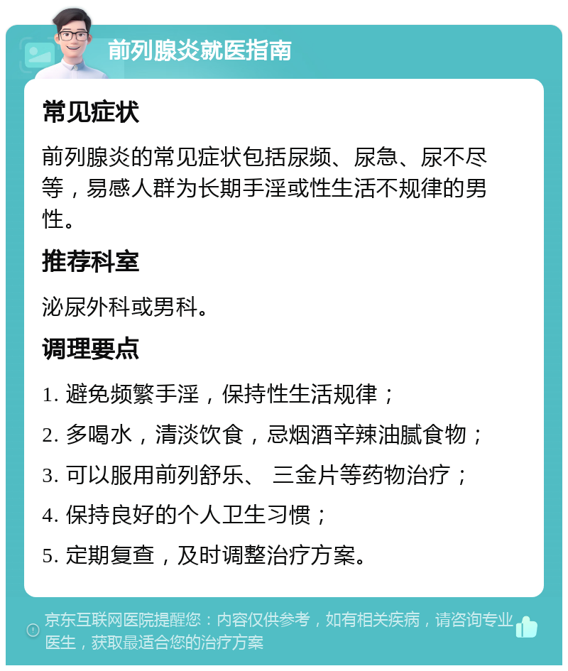 前列腺炎就医指南 常见症状 前列腺炎的常见症状包括尿频、尿急、尿不尽等，易感人群为长期手淫或性生活不规律的男性。 推荐科室 泌尿外科或男科。 调理要点 1. 避免频繁手淫，保持性生活规律； 2. 多喝水，清淡饮食，忌烟酒辛辣油腻食物； 3. 可以服用前列舒乐、 三金片等药物治疗； 4. 保持良好的个人卫生习惯； 5. 定期复查，及时调整治疗方案。