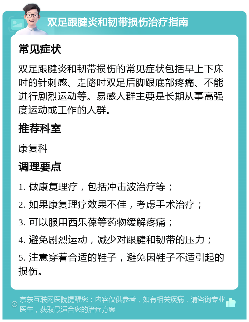 双足跟腱炎和韧带损伤治疗指南 常见症状 双足跟腱炎和韧带损伤的常见症状包括早上下床时的针刺感、走路时双足后脚跟底部疼痛、不能进行剧烈运动等。易感人群主要是长期从事高强度运动或工作的人群。 推荐科室 康复科 调理要点 1. 做康复理疗，包括冲击波治疗等； 2. 如果康复理疗效果不佳，考虑手术治疗； 3. 可以服用西乐葆等药物缓解疼痛； 4. 避免剧烈运动，减少对跟腱和韧带的压力； 5. 注意穿着合适的鞋子，避免因鞋子不适引起的损伤。