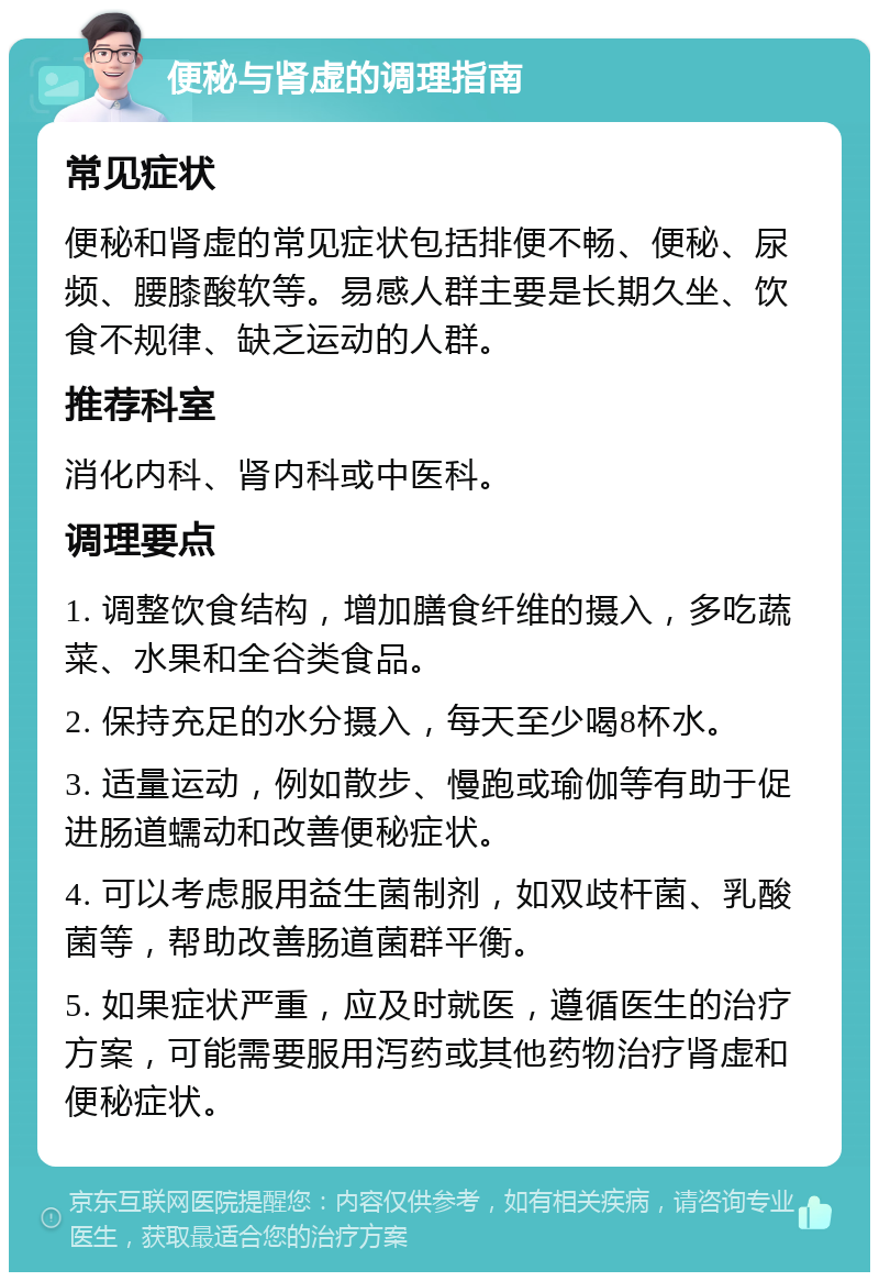 便秘与肾虚的调理指南 常见症状 便秘和肾虚的常见症状包括排便不畅、便秘、尿频、腰膝酸软等。易感人群主要是长期久坐、饮食不规律、缺乏运动的人群。 推荐科室 消化内科、肾内科或中医科。 调理要点 1. 调整饮食结构，增加膳食纤维的摄入，多吃蔬菜、水果和全谷类食品。 2. 保持充足的水分摄入，每天至少喝8杯水。 3. 适量运动，例如散步、慢跑或瑜伽等有助于促进肠道蠕动和改善便秘症状。 4. 可以考虑服用益生菌制剂，如双歧杆菌、乳酸菌等，帮助改善肠道菌群平衡。 5. 如果症状严重，应及时就医，遵循医生的治疗方案，可能需要服用泻药或其他药物治疗肾虚和便秘症状。