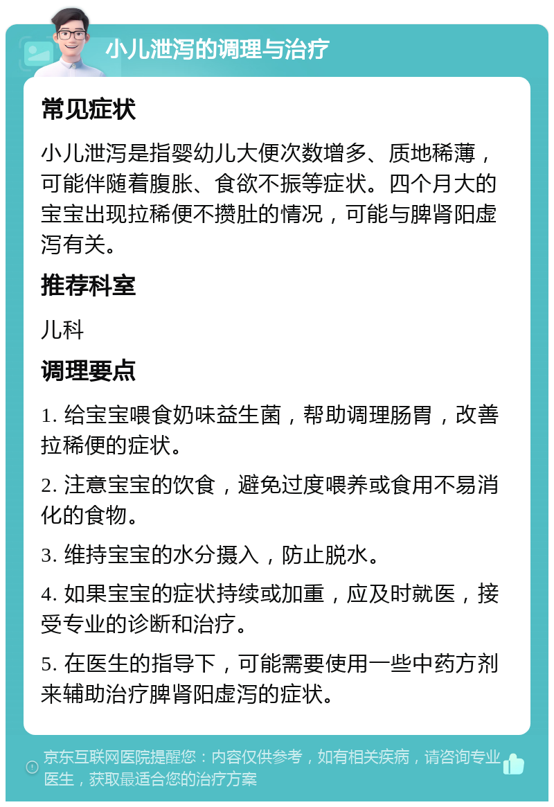 小儿泄泻的调理与治疗 常见症状 小儿泄泻是指婴幼儿大便次数增多、质地稀薄，可能伴随着腹胀、食欲不振等症状。四个月大的宝宝出现拉稀便不攒肚的情况，可能与脾肾阳虚泻有关。 推荐科室 儿科 调理要点 1. 给宝宝喂食奶味益生菌，帮助调理肠胃，改善拉稀便的症状。 2. 注意宝宝的饮食，避免过度喂养或食用不易消化的食物。 3. 维持宝宝的水分摄入，防止脱水。 4. 如果宝宝的症状持续或加重，应及时就医，接受专业的诊断和治疗。 5. 在医生的指导下，可能需要使用一些中药方剂来辅助治疗脾肾阳虚泻的症状。