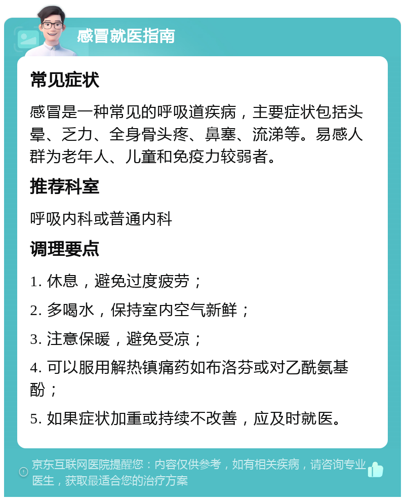 感冒就医指南 常见症状 感冒是一种常见的呼吸道疾病，主要症状包括头晕、乏力、全身骨头疼、鼻塞、流涕等。易感人群为老年人、儿童和免疫力较弱者。 推荐科室 呼吸内科或普通内科 调理要点 1. 休息，避免过度疲劳； 2. 多喝水，保持室内空气新鲜； 3. 注意保暖，避免受凉； 4. 可以服用解热镇痛药如布洛芬或对乙酰氨基酚； 5. 如果症状加重或持续不改善，应及时就医。