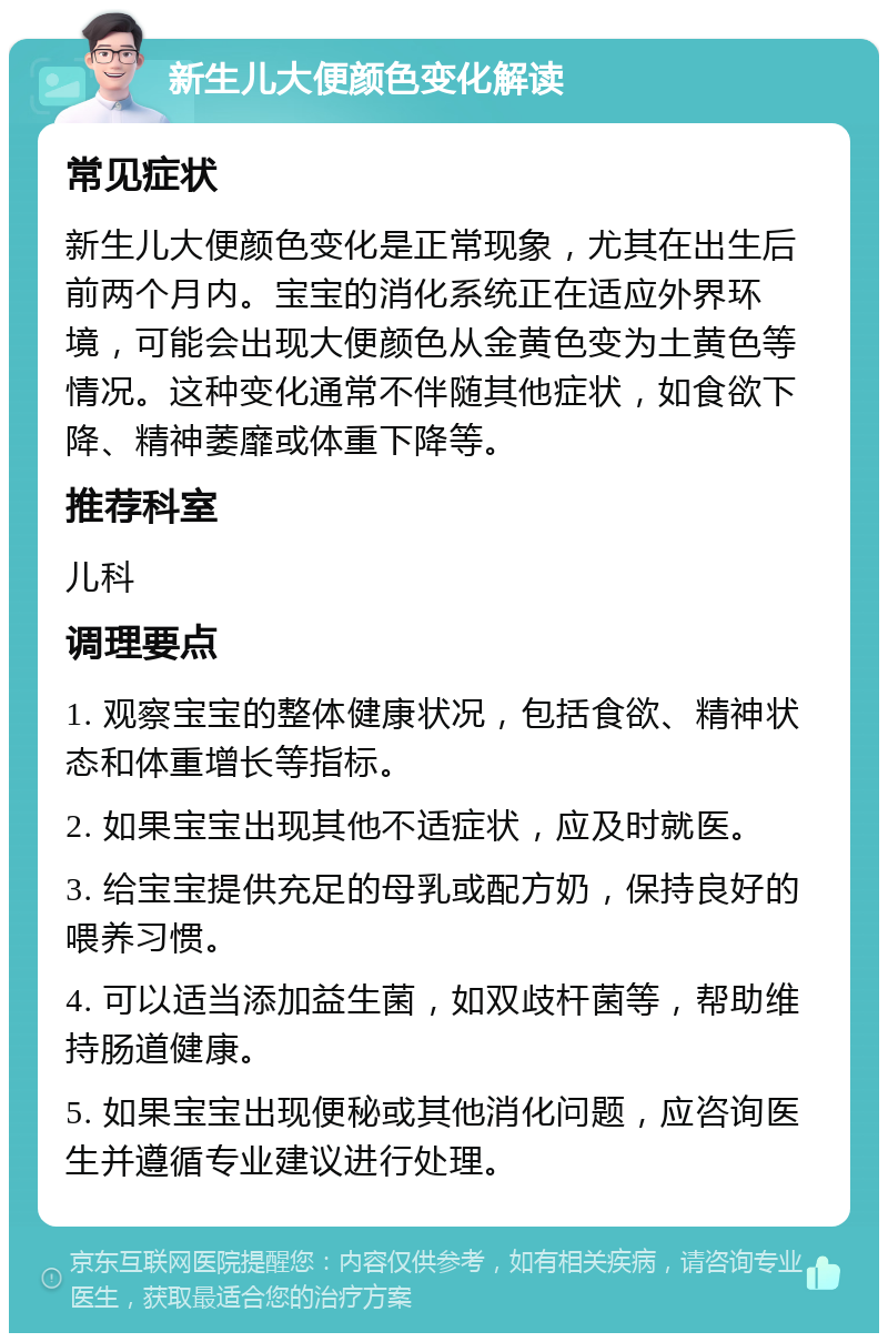 新生儿大便颜色变化解读 常见症状 新生儿大便颜色变化是正常现象，尤其在出生后前两个月内。宝宝的消化系统正在适应外界环境，可能会出现大便颜色从金黄色变为土黄色等情况。这种变化通常不伴随其他症状，如食欲下降、精神萎靡或体重下降等。 推荐科室 儿科 调理要点 1. 观察宝宝的整体健康状况，包括食欲、精神状态和体重增长等指标。 2. 如果宝宝出现其他不适症状，应及时就医。 3. 给宝宝提供充足的母乳或配方奶，保持良好的喂养习惯。 4. 可以适当添加益生菌，如双歧杆菌等，帮助维持肠道健康。 5. 如果宝宝出现便秘或其他消化问题，应咨询医生并遵循专业建议进行处理。